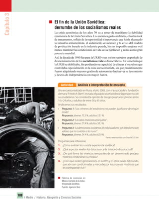 Capítulo3
188
I Medio / Historia, Geografía y Ciencias Sociales
El ﬁn de la Unión Soviética:
derrumbe de los socialismos reales
La crisis económica de los años 70 va a poner de maniﬁesto la debilidad
económica de la Unión Soviética. Los enormes gastos militares, el sobrestock
de armamentos, reﬂejo de la superioridad e importancia que había alcanzado
la industria armamentista, el aislamiento económico y la crisis del modelo
de producción basado en la industria pesada, hacían imposible mejorar o al
menos mantener las condiciones de vida de su población y su rol como gran
potencia mundial.
Así, la década de 1980 fue para la URSS y sus socios europeos un período de
desmoronamiento de los socialismos reales o burocráticos. En la medida que
la URSS se debilitaba, iba perdiendo su capacidad de alinear a los países que
controlaba especialmente en la zona eurocomunista, los que paulatinamente
fueron adquiriendo mayores grados de autonomía y hacían ver su descontento
y deseos de independencia con mayor fuerza.
Análisis e interpretación de encuestaActividad
Una encuesta realizada en Rusia, el año 2003, con el auspicio de la fundación
alemana“Friedrich Ebert”, revisaba el pasado soviético desde la perspectiva de
sus ciudadanos. Se consideró la opinión de dos grupos etarios: jóvenes entre
16 y 24 años, y adultos de entre 56 y 65 años.
Analicemos sus resultados:
• Pregunta 1: “Los crímenes del estalinismo no pueden justificarse de ningún
modo”.
Respuesta: jóvenes 73.5 %, adultos 53.1 %.
• Pregunta 2: “Las ideas marxistas eran justas” .
Respuesta: jóvenes 27.4 %, adultos 50.3 %.
• Pregunta 3: “La democracia occidental, el individualismo y el liberalismo son
valores que no cuadran a los rusos”.
Respuesta: jóvenes 24.4 %, adultos 62.9 %.
Fuente: www.insumisos.com/Diplo/NODE/.htm
Preguntas para reflexionar.
1. ¿Cómo evalúan los rusos la experiencia soviética?
2. ¿Qué aspectos revelan los datos acerca de la sociedad rusa actual?
3. ¿De qué forma las vivencias temporales de un determinado proceso
histórico condicionan su mirada?
4. ¿Crees que existen generaciones, en la URSS y en otros países del mundo,
que aún son condicionadas y marcadas por los procesos históricos que
les corresponde vivir?
Fábrica de camiones en
Moscú.Ejemplo de la indus-
tria pesada soviética.
Fuente: Agencia Tass.
UNIDAD 3 HISTORIA I_OK.indd 188 07-09-12 11:47
 