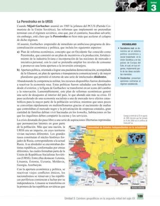 3
Unidad
189
Unidad 3: Cambios geopolíticos en la segunda mitad del siglo XX
VOCABULARIO
• Socialismo real: se de-
nomina así al sistema
político económico y
social implantado en la
Unión Soviética y en los
países de Europa del
Este, el cual, en sus orí-
genes, implementó par-
te de las ideas socialis-
tas marxistas.
• Disidentes: presentan
opiniones contrarias al
régimen establecido.
La Perestroika en la URSS
Cuando Mijail Gorbachov asumió en 1985 la jefatura del PCUS (Partido Co-
munista de la Unión Soviética), las reformas que implementó no pretendían
terminar con el régimen soviético, sino que, por el contrario, buscaban salvarlo;
sin embargo, está claro que la Perestroika no hizo más que acelerar el colapso
de dicho régimen.
Al asumir, Gorbachov emprendió de inmediato un ambicioso programa de des-
centralización económica y política, que incluía los siguientes aspectos:
a) Plan de reforma económica, concepto que en Occidente fue conocido como
Perestroika, que consistió en un plan de incentivos a la producción, fortaleci-
miento de la industria liviana e incorporación de las nociones de mercado e
iniciativa personal, con lo cual se pretendía ampliar los niveles de consumo
y promover una lenta apertura a la inversión extranjera.
b) Apertura política, orientada a lograr una paulatina democratización, acompañada
de la Glasnost, un plan de apertura o transparencia comunicacional y de mayor
pluralismo que permitió el retorno de una serie de intelectuales disidentes.
Abandonando la competencia militar, los recursos disponibles fueron destinados
a reactivar la economía rusa. Estas políticas fueron saludadas con beneplácito
desde el exterior, y la ﬁgura de Gorbachov se transformó en un icono del cambio
y la renovación. Lamentablemente, este plan de reformas económicas generó
una serie de desajustes al interior del país, lo que ahondó aún más su crisis. El
paso acelerado de una economía socialista a una de mercado tuvo efectos catas-
tróﬁcos para la mayor parte de la población soviética; mientras que unos pocos
se convertían rápidamente en multimillonarios gracias al nacimiento de maﬁas
que controlaban el mercado negro y la privatización de empresas estatales, gran
cantidad de familias debían vivir hacinadas en los komulka, habitaciones en las
que los inquilinos deben compartir la cocina y los servicios.
La crisis desatada dio paso libre a una serie de aspiraciones libertarias reprimidas
que permanecían latentes en gran parte
de la población. Más que una nación, la
URSS era un imperio, en cuyo territorio
vivían naciones diferentes. Los grandes
rusos constituían el núcleo histórico for-
jador de Rusia, correspondiente a la actual
Rusia. A su alrededor se encontraban dis-
tintas repúblicas, conformadas por etnias
diferentes, las cuales formaban parte de la
Unión de Repúblicas Socialistas Soviéti-
cas (URSS). Entre ellas destacan: Letonia,
Lituania, Estonia, Ucrania, Moldavia,
Georgia, Azerbaiyán.
Con la apertura económica y política, se
reactivan viejos conﬂictos étnicos, los
nacionalismos se renuevan y las repúbli-
cas periféricas comienzan a luchar por su
independencia. Lituania se transforma en
la primera de las repúblicas soviéticas que
Comunidad de Estados Independientes en la actualidad
UNIDAD 3 HISTORIA I_OK.indd 189 07-09-12 11:48
 