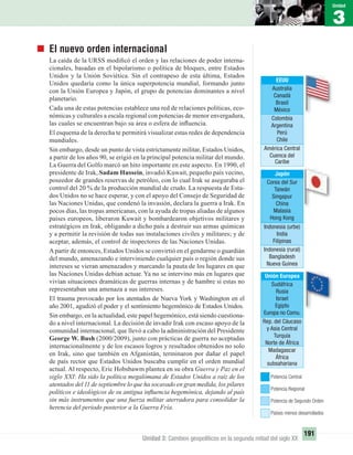 3
Unidad
191
Unidad 3: Cambios geopolíticos en la segunda mitad del siglo XX
El nuevo orden internacional
La caída de la URSS modiﬁcó el orden y las relaciones de poder interna-
cionales, basadas en el bipolarismo o política de bloques, entre Estados
Unidos y la Unión Soviética. Sin el contrapeso de esta última, Estados
Unidos quedaría como la única superpotencia mundial, formando junto
con la Unión Europea y Japón, el grupo de potencias dominantes a nivel
planetario.
Cada una de estas potencias establece una red de relaciones políticas, eco-
nómicas y culturales a escala regional con potencias de menor envergadura,
las cuales se encuentran bajo su área o esfera de inﬂuencia.
El esquema de la derecha te permitirá visualizar estas redes de dependencia
mundiales.
Sin embargo, desde un punto de vista estrictamente militar, Estados Unidos,
a partir de los años 90, se erigió en la principal potencia militar del mundo.
La Guerra del Golfo marcó un hito importante en este aspecto. En 1990, el
presidente de Irak, Sadam Hussein, invadió Kuwait, pequeño país vecino,
poseedor de grandes reservas de petróleo, con lo cual Irak se aseguraba el
control del 20 % de la producción mundial de crudo. La respuesta de Esta-
dos Unidos no se hace esperar, y con el apoyo del Consejo de Seguridad de
las Naciones Unidas, que condenó la invasión, declara la guerra a Irak. En
pocos días, las tropas americanas, con la ayuda de tropas aliadas de algunos
países europeos, liberaron Kuwait y bombardearon objetivos militares y
estratégicos en Irak, obligando a dicho país a destruir sus armas químicas
y a permitir la revisión de todas sus instalaciones civiles y militares; y de
aceptar, además, el control de inspectores de las Naciones Unidas.
Apartir de entonces, Estados Unidos se convirtió en el gendarme o guardián
del mundo, amenazando e interviniendo cualquier país o región donde sus
intereses se vieran amenazados y marcando la pauta de los lugares en que
las Naciones Unidas debían actuar. Ya no se intervino más en lugares que
vivían situaciones dramáticas de guerras internas y de hambre si estas no
representaban una amenaza a sus intereses.
El trauma provocado por los atentados de Nueva York y Washington en el
año 2001, agudizó el poder y el sentimiento hegemónico de Estados Unidos.
Sin embargo, en la actualidad, este papel hegemónico, está siendo cuestiona-
do a nivel internacional. La decisión de invadir Irak con escaso apoyo de la
comunidad internacional, que llevó a cabo la administración del Presidente
George W. Bush (2000/2009), junto con prácticas de guerra no aceptadas
internacionalmente y de los escasos logros y resultados obtenidos no solo
en Irak, sino que también en Afganistán, terminaron por dañar el papel
de país rector que Estados Unidos buscaba cumplir en el orden mundial
actual. Al respecto, Eric Hobsbawm plantea en su obra Guerra y Paz en el
siglo XXI: Ha sido la política megalómana de Estados Unidos a raíz de los
atentados del 11 de septiembre lo que ha socavado en gran medida, los pilares
políticos e ideológicos de su antigua inﬂuencia hegemónica, dejando al país
sin más instrumentos que una fuerza militar aterradora para consolidar la
herencia del período posterior a la Guerra Fría.
Japón
Corea del Sur
Taiwán
Singapur
China
Malasia
Hong Kong
Indonesia (urbe)
India
Filipinas
Indonesia (rural)
Bangladesh
Nueva Guinea
EEUU
Australia
Canadá
Brasil
México
Colombia
Argentina
Perú
Chile
América Central
Cuenca del
Caribe
Unión Europea
Sudáfrica
Rusia
Israel
Egipto
Europa no Comu.
Rep. del Cáucaso
y Asia Central
Turquía
Norte de África
Madagascar
África
subsahariana
Potencia Regional
Potencia Central
Potencia de Segundo Orden
Países menos desarrollados
UNIDAD 3 HISTORIA I_OK.indd 191 07-09-12 11:48
 