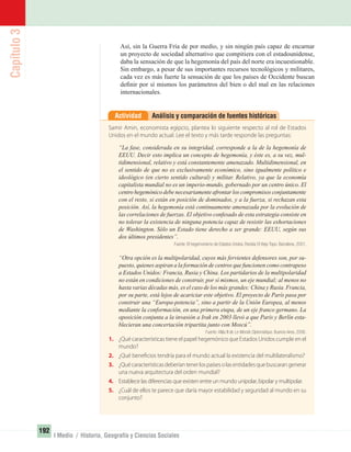 Capítulo3
192
I Medio / Historia, Geografía y Ciencias Sociales
Así, sin la Guerra Fría de por medio, y sin ningún país capaz de encarnar
un proyecto de sociedad alternativo que compitiera con el estadounidense,
daba la sensación de que la hegemonía del país del norte era incuestionable.
Sin embargo, a pesar de sus importantes recursos tecnológicos y militares,
cada vez es más fuerte la sensación de que los países de Occidente buscan
deﬁnir por sí mismos los parámetros del bien o del mal en las relaciones
internacionales.
Análisis y comparación de fuentes históricasActividad
Samir Amin, economista egipcio, plantea lo siguiente respecto al rol de Estados
Unidos en el mundo actual. Lee el texto y más tarde responde las preguntas:
“La fase, considerada en su integridad, corresponde a la de la hegemonía de
EEUU. Decir esto implica un concepto de hegemonía, y éste es, a su vez, mul-
tidimensional, relativo y está constantemente amenazado. Multidimensional, en
el sentido de que no es exclusivamente económico, sino igualmente político e
ideológico (en cierto sentido cultural) y militar. Relativo, ya que la economía
capitalista mundial no es un imperio-mundo, gobernado por un centro único. El
centro hegemónico debe necesariamente afrontar los compromisos conjuntamente
con el resto, si están en posición de dominados, y a la fuerza, si rechazan esta
posición. Así, la hegemonía está continuamente amenazada por la evolución de
las correlaciones de fuerzas. El objetivo confesado de esta estrategia consiste en
no tolerar la existencia de ninguna potencia capaz de resistir las exhortaciones
de Washington. Sólo un Estado tiene derecho a ser grande: EEUU, según sus
dos últimos presidentes”.
Fuente: El hegemonismo de Estados Unidos. Revista El Viejo Topo. Barcelona, 2001.
“Otra opción es la multipolaridad, cuyos más fervientes defensores son, por su-
puesto, quienes aspiran a la formación de centros que funcionen como contrapeso
a Estados Unidos: Francia, Rusia y China. Los partidarios de la multipolaridad
no están en condiciones de construir, por sí mismos, un eje mundial; al menos no
hasta varias décadas más, es el caso de los más grandes: China y Rusia. Francia,
por su parte, está lejos de acariciar este objetivo. El proyecto de París pasa por
construir una “Europa-potencia”, sino a partir de la Unión Europea, al menos
mediante la conformación, en una primera etapa, de un eje franco germano. La
oposición conjunta a la invasión a Irak en 2003 llevó a que París y Berlín esta-
blecieran una concertación tripartita junto con Moscú”.
Fuente: Atlás II de Le Monde Diplomatique. Buenos Aires. 2006.
1. ¿Qué características tiene el papel hegemónico que Estados Unidos cumple en el
mundo?
2. ¿Qué beneficios tendría para el mundo actual la existencia del multilateralismo?
3. ¿Quécaracterísticasdeberíantenerlospaísesolasentidadesquebuscarangenerar
una nueva arquitectura del orden mundial?
4. Establece las diferencias que existen entre un mundo unipolar, bipolar y multipolar.
5. ¿Cuál de ellos te parece que daría mayor estabilidad y seguridad al mundo en su
conjunto?
UNIDAD 3 HISTORIA I_OK.indd 192 07-09-12 11:48
 