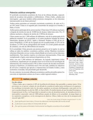 3
Unidad
193
Unidad 3: Cambios geopolíticos en la segunda mitad del siglo XX
Potencias asiáticas emergentes
El acelerado crecimiento económico de Asia en las últimas décadas, especial-
mente de sus países más grandes y emblemáticos –China e India–, plantea una
interrogante: ¿qué peso tendrán ambas potencias emergentes en las relaciones
internacionales en un futuro próximo?
Ambos países presentan un sostenido crecimiento económico, de entre un 8 y
un 10% anual. China es el segundo país consumidor de energía en el mundo, e
India; el sexto.
Ambos países participan de la carrera nuclear: China tiene 410 cabezas nucleares
y dispone de misiles de más de 10.000 km de alcance; India tiene entre 30 y 35
cabezas nucleares y dispone de misiles de 2.500 km de alcance.
China cuenta con casi 1.300 millones de habitantes, más de la quinta parte de la
población mundial. En la actualidad, es el cuarto productor mundial de bienes
industriales, después de EEUU, Japón y Alemania. Produce el 50% de las cá-
maras fotográﬁcas, el 30% de los equipos de aire acondicionado, el 25% de las
lavadoras y el 20% de las refrigeradoras del mundo. Es el más grande mercado
de celulares, con más de 200 millones de usuarios.
En la actualidad, China presenta una postura proactiva en la región, la cual se
reﬂeja en todos los ámbitos: económico, político, militar. Mantiene excelentes
relaciones bilaterales con sus vecinos, desarrollando un rol activo en las relaciones
multilaterales. Para muchos expertos en relaciones internacionales, China está
reemplazando a Japón como potencia hegemónica en Asia.
India, con casi 1.200 millones de habitantes, ha logrado importantes éxitos
económicos, impulsada por sus grandes éxitos en el sector de las tecnologías de
información y las comunicaciones (TICs). Otros sectores de elevado crecimiento
incluyen el hardware y la telefonía móvil. Por otro lado, también las industrias
de servicios a empresas que apoyan a corporaciones en Estados Unidos y otras
economías avanzadas, han presentado gran desarrollo.
En este contexto, la creciente inﬂuencia económica y política de ambos países los
convierte en importantes actores en el nuevo orden regional asiático.
Análisis y relaciónActividad
Los dos colosos
“China e India, que se reparten el 40% de la población del planeta, han aprendido a caminar juntos. Si las
previsiones no se tuercen, a ﬁnales de esta década la economía de ambos países desbancará a la japonesa.
Los problemas territoriales entre los dos países quedaron en principio desbloqueados como parte de los
once acuerdos ﬁrmados en abril de 2005, en Nueva Delhi. El establecimiento de una Sociedad Estratégica y
Cooperativa por la Paz y la Prosperidad se entiende en clave de desmilitarización, de intensiﬁcación de los
intercambios comerciales -más de 5.000 millones anuales de dólares en la actualidad-, de juego limpio en
los suministros energéticos y en la convergencia de objetivos. China e India son clave de la emergencia del
Asia del siglo XXI”.
Fuente: Asia ¿El poder del siglo XXI? Barcelona: Vanguardia Dossier Nº 16, 2005.
1. ¿Qué significación tiene India y China en las relaciones internacionales del mundo actual?
2. ¿Cuál es(son) su(sus) rol(es) en el desarrollo de Asia?
3. ¿Por qué dos países enfrentados históricamente han llegado a acuerdos en la actualidad?
Los primeros ministros de
China e India, Wen Jiabao y
Manmohan Singh, respec-
tivamente, durante la ﬁrma
que da origen a la Sociedad
Estratégica y Cooperativa por
la Paz y la Prosperidad, entre
ambos países.
Fuente: Pankay Nangia/
Bloomberg, India.
UNIDAD 3 HISTORIA I_OK.indd 193 07-09-12 11:48
 
