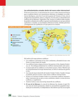Capítulo3
194
I Medio / Historia, Geografía y Ciencias Sociales
Los enfrentamientos armados dentro del nuevo orden internacional
El ﬁn de la Guerra Fría y el advenimiento de un nuevo orden internacional dieron
paso a conﬂictos bélicos con características diferentes, no fundados ya en dife-
rencias ideológicas, como fue el caso de las guerras de Vietnam y Corea, sino en
antagonismos nacionalistas, étnicos y religiosos. En este marco se desarrollaron los
conﬂictos de los Balcanes, Afganistán e Irak. Incluso el conﬂicto árabe-israelita,
ha perdido su dinámica de conﬂicto regional, transformándose en uno que enfrenta
a palestinos e israelitas, en una dinámica diferente de lucha: intifadas palestinas
y hostigamiento de la población civil por parte de los israelíes.
Del análisis del mapa podemos establecer:
• Los conﬂictos se presentan en los cinco continentes, afectando de una u otra
forma a la mayor parte del mundo.
• Los conﬂictos tienen orígenes diversos; hay guerras civiles, disputas fronteri-
zas, etc. Sin embargo predominan los conﬂictos internacionales entre países.
• La mayor parte de los conﬂictos se concentran enAsia y África. Mientras que
enAsia predominan los de tipo internacional, en África se destacan las guerras
civiles.
• Las zonas de mayor desarrollo del mundo, Estados Unidos, Canadá y Europa
occidental, parecen no tener o tener menos conﬂictos internacionales.
• Si bien en el territorio Estados Unidos no se presentan conﬂictos internacio-
nales, la presencia de ese país en otros continentes, donde sí existen diversos
conﬂictos, es signiﬁcativa.
• América Latina es una zona de bajo desarrollo de conﬂictos.
1. El caso de los Balcanes. La zona de los Balcanes fue, durante el siglo XX,
una zona de tensión permanente, donde los nacionalismos pugnaban tenaz-
mente por la autonomía y la independencia. Recordemos que fue en esa región
Conﬂictos entre Estados y guerras civiles
Conﬂicto internacional
Guerra civil
Graves disturbios internos
Disputas fronterizas
Movimientos independentistas
armados
Acuerdos de paz o
negociaciones en curso
Conﬂictos entre Estados y guerras civiles
Conﬂicto internacional
Graves disturbios internos
Disputas fronterizas
Movimientos independentistas
negociaciones en curso
México
El Salvador
Colombia
Bolivia Zimbabwe
Angola
Argelia
Kosovo
Nepal
Tíbet
Afganistán
Sri Lanka
Birmania
Chechenia
Corea del Norte
Filipinas
Timor
Oriental
Chad
DarfurTuaregs
Burundi
Etiopía
Irak
Palestina-IsraelSahara Occidental
País Vasco
Ulster
Senegal
Costa de Marﬁl
Congo
Haití
Islas Malvinas
Fuente: Adaptado de Le Monde Diplomatique. Buenos Aires. 2006.
UNIDAD 3 HISTORIA I_OK.indd 194 07-09-12 11:48
 