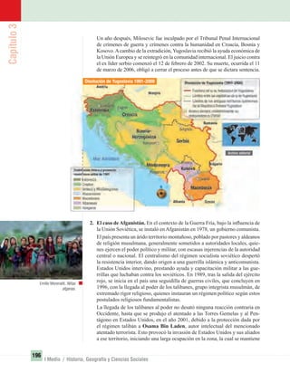 Capítulo3
196
I Medio / Historia, Geografía y Ciencias Sociales
Un año después, Milosevic fue inculpado por el Tribunal Penal Internacional
de crímenes de guerra y crímenes contra la humanidad en Croacia, Bosnia y
Kosovo.Acambio de la extradición, Yugoslavia recibió la ayuda económica de
la Unión Europea y se reintegró en la comunidad internacional. El juicio contra
el ex líder serbio comenzó el 12 de febrero de 2002. Su muerte, ocurrida el 11
de marzo de 2006, obligó a cerrar el proceso antes de que se dictara sentencia.
2. El caso deAfganistán. En el contexto de la Guerra Fría, bajo la inﬂuencia de
la Unión Soviética, se instaló en Afganistán en 1978, un gobierno comunista.
El país presenta un árido territorio montañoso, poblado por pastores y aldeanos
de religión musulmana, generalmente sometidos a autoridades locales, quie-
nes ejercen el poder político y militar, con escasas injerencias de la autoridad
central o nacional. El centralismo del régimen socialista soviético despertó
la resistencia interior, dando origen a una guerrilla islámica y anticomunista.
Estados Unidos intervino, prestando ayuda y capacitación militar a las gue-
rrillas que luchaban contra los soviéticos. En 1989, tras la salida del ejército
rojo, se inicia en el país una seguidilla de guerras civiles, que concluyen en
1996, con la llegada al poder de los talibanes, grupo integrista musulmán, de
extremado rigor religioso, quienes instauran un régimen político según estos
postulados religiosos fundamentalistas.
La llegada de los talibanes al poder no desató ninguna reacción contraria en
Occidente, hasta que se produjo el atentado a las Torres Gemelas y al Pen-
tágono en Estados Unidos, en el año 2001, debido a la protección dada por
el régimen talibán a Osama Bin Laden, autor intelectual del mencionado
atentado terrorista. Esto provocó la invasión de Estados Unidos y sus aliados
a ese territorio, iniciando una larga ocupación en la zona, la cual se mantiene
Emilio Morenatti. Niñas
afganas.
Disolución de Yugoslavia 1991-2008
UNIDAD 3 HISTORIA I_OK.indd 196 07-09-12 11:48
 