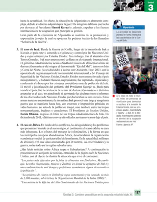 3
Unidad
197
Unidad 3: Cambios geopolíticos en la segunda mitad del siglo XX
hasta la actualidad. En efecto, la situación de Afganistán es altamente com-
pleja, debido a la fuerza adquirida por la guerrilla integrista talibana que lucha
por derrocar al Presidente Hamid Karzai y, además, expulsar a las fuerzas
internacionales de ocupación que protegen su gestión.
Gran parte de la economía de Afganistán se sustenta en la producción y
exportación de opio, la cual se apoya en los poderes locales de los llamados
“Señores de la Guerra”.
3. El caso de Irak. Desde la Guerra del Golfo, luego de la invasión de Irak a
Kuwait, el país estuvo sometido a vigilancia y control por las Naciones Uni-
das y especialmente por Estados Unidos. Sin embargo, tras el atentado a las
Torres Gemelas, Irak nuevamente entró de lleno en el escenario internacional.
El gobierno estadounidense acusó a Saddam Hussein de almacenar armas de
destrucción masiva y de integrar el denominado “Eje del Mal”, junto con Irán
y Corea del Norte, países decididos a acabar con Occidente. En el 2003, con la
oposición de la gran mayoría de la comunidad internacional y del Consejo de
Seguridad de las Naciones Unidas, Estados Unidos nuevamente invade el país
mesopotámico, y Saddam Hussein, su presidente, fue capturado, enjuiciado y
condenado a la horca por los crímenes cometidos contra la población de Irak.
El móvil y justiﬁcación del gobierno del Presidente George W. Bush para
invadir el país, fue la existencia de armas de destrucción masiva en distintos
arsenales en el país, no atendiendo ni aceptando las declaraciones e informes
de los observadores de Naciones Unidas que declaraban su inexistencia. Estas
armas nunca se encontraron y la invasión a Irak provocó una larga y sangrienta
guerra que se mantiene hasta hoy, con enormes e irreparables pérdidas en
vidas humanas, no solo de la población iraquí, sino también entre las tropas
norteamericanas, inglesas y canadienses. El Presidente de Estados Unidos,
Barak Obama, dispuso el retiro de las tropas estadounidenses de Irak. En
diciembre de 2011, el último convoy de soldados norteamericanos deja el país.
4. ElcasodeÁfrica.En medio de los conﬂictos, las desigualdades y los problemas
que presenta el mundo en el nuevo siglo, el continente africano exhibe su cara
más inhumana. Los efectos del proceso de colonización, y la forma en que
las metrópolis europeas abandonaron África, desarticularon la organización
económica y social de carácter tribal del continente. En la actualidad, millones
de africanos ven sus vidas amenazadas por el hambre, las enfermedades y la
guerra, sobre todo en la región subsahariana.
¿Has leído noticias sobre África negra o Subsahariana? A continuación te
presentamos un conjunto de noticias, extraídas de la página web de Naciones
Unidas, con el objeto de ilustrar la situación que vive el continente.
“Los países más afectados por la falta de alimentos son Zimbabwe, Mozambi-
que, Lesotho, Suazilandia, Malawi y Zambia, en donde la epidemia de SIDA y
una combinación de mal tiempo y problemas económicos siguen devastando a
la población”.
“La epidemia de cólera en Zimbabwe sigue aumentando y ha causado ya más
de 2.000 muertes, advirtió hoy la Organización Mundial de la Salud (OMS)”.
“Una misión de la Oﬁcina del Alto Comisionado de las Naciones Unidas para
A lo largo de todo el mun-
do, miles de personas se
movilizaron para demostrar
su rechazo a la invasión de
Estados Unidos, con sus prin-
cipales aliados –Gran Bretaña
y España–, a Irak. En la foto-
grafía:manifestantes pidiendo
el término de la ocupación
norteamericana en Irak.
Fuente: Agencia AP.
Hipertexto
La actividad de desarrollo
plantea en forma interactiva
las características de la Gue-
rra del Golfo.
UNIDAD 3 HISTORIA I_OK.indd 197 07-09-12 11:48
 