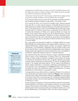 Capítulo3
198
I Medio / Historia, Geografía y Ciencias Sociales
los Refugiados (ACNUR) viajó a la región oriental de la República Democrática
del Congo para evaluar los daños causados en dos aldeas que fueron atacadas
por el Ejército de Resistencia del Señor (LRA)”.
“El Secretario General de la ONU, Ban Ki-moon, condenó hoy los ataques aéreos
de las fuerzas armadas de Sudán a varias localidades del sur de Darfur”
Tras el ﬁn de la Guerra Fría, dos han sido los principales problemas políticos
que ha debido enfrentar la Región: los genocidios, y las guerras civiles.
En el corazón de África, en la zona de los Grandes Lagos, durante la década
de los años 90, se vivieron enormes matanzas. En Ruanda murieron más de un
millón de personas, producto del genocidio que la etnia Hutu practicó sobre la
Tutsi. En las guerras de la ex Zaire, actual República Democrática del Congo,
murieron más de 3.5 millones de personas; y en Burundi, más de 300 mil. En
el noreste del continente, en Sudán, en la región de Darfur, tuvo lugar otra
guerra civil de carácter étnico que provocó más de 400 mil muertos y más de
2 millones de personas desplazadas. También en el África Occidental existen
una serie de guerras civiles, que se arrastran por varios años y que desangran a
miles de jóvenes, entre ellas se encuentran el conﬂicto de Sierra Leona, Liberia
y Costa de Marﬁl.
Pero, ¿qué explica esta situación de conﬂictos y rivalidades tribales? La escasa
gobernabilidad, las rencillas políticas entre grupos políticos opositores y la co-
rrupción administrativa, podrían explicar, en parte, esta situación. Además del
colonialismo y neocolonialismo, implantado tanto por Estados Unidos como
por la Unión Soviética, es necesario destacar la sed depredadora de las empresas
multinacionales que explotan los recursos naturales de la zona, corrompiendo a
la población, organizando pequeños ejércitos y evadiendo impuestos.
Esta situación ha llevado a miles de africanos a emigrar, especialmente desde
África Central o África Subsahariana. El objetivo ﬁnal es la “desarrollada”
Europa, la cual ha cerrado sus fronteras y denegado visas y permisos de entrada
a la mayoría de la población africana, salvo los grupos instruidos que puedan
constituir aportes intelectuales o profesionales. El resto de la población debe
acceder a vías ilegales para poder ingresar. Allí los espera la posibilidad de
realizar trabajos informales o escasamente cualiﬁcados, principalmente en el
sector agrícola, con lo cual podrán enviar remesas de dinero a sus familias en
sus lugares de origen. Pero también los espera la discriminación, y el riesgo
permanente de ser descubiertos y regresados a su país.
Las largas distancias que deben cubrir los emigrantes africanos en su camino al
norte, ha llevado a que muchos de ellos ingresen al Magreb, como antesala de
su destino ﬁnal, donde también deben enfrentar la xenofobia y las actividades
de la policía contra ellos, ya que gran parte de la población magrebí también
ansía emigrar a Europa.Aún así, existen importantes comunidades subsaharianas
en Marruecos y Túnez.
El tráﬁco ilegal de inmigrantes a Europa ha permitido el desarrollo de potentes
maﬁas dedicadas a su transporte y paso ilegal al continente, los cuales cobran
enormes cifras de dinero y los traslados, los realizan en “pateras” o “lanchones”,
embarcaciones livianas que han causado gran cantidad de muertes en el cruce
del mar Mediterráneo, o del Atlántico, frente a las Islas Canarias (España).
VOCABULARIO
• Magreb:conjunto de paí-
ses árabes que habitan
el noroeste de África;
Marruecos, Argelia y
Túnez.
• Xenofobia: odio y hos-
tilidad hacia los extran-
jeros.
• Remesas:dinero enviado
regularmente por los emi-
grantes a sus familias,en
sus países de origen.
UNIDAD 3 HISTORIA I_OK.indd 198 07-09-12 11:48
 