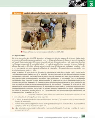 3
Unidad
199
Unidad 3: Cambios geopolíticos en la segunda mitad del siglo XX
Análisis e interpretación de fuente escrita e iconográﬁcaActividad
La mujer en África
En los primeros años del siglo XXI, las mujeres africanas experimentan algunos de los peores índices socio-
económicos del mundo. Las que actualmente viven en África subsahariana, lo hacen en la región más pobre
del mundo. La prevalencia del SIDA en esa zona es la más alta del mundo y afecta a más mujeres que hombres.
Así, la esperanza de vida, la mortalidad infantil y el grado de analfabetismo presentan los peores índices del
planeta. Las mujeres del África subsahariana viven en la zona del planeta más asolada por conﬂictos civiles
y, en consecuencia, con mayor carga de poblaciones de refugiados y desplazados internos, que tienden a ser
predominantemente, mujeres y niños.
Como las mujeres de otras partes, las africanas no constituyen un grupo único. Hablan –una o varias– de las
2000 lenguas existentes (un marcador de la “etnicidad” de África) y reivindican una identidad religiosa cristiana,
musulmana o tradicional. Muchas malviven de la agricultura de subsistencia o como obreras urbanas, prospe-
ran como artesanas, vendedoras en los mercados o como profesionales en las ciudades. Viven en un hacinado
asentamiento ilegal o tras los elevados muros coronados de alambradas de ciertos barrios en algunas de las
ciudades más pobladas del mundo. Sin embargo, a pesar de la diversidad de experiencias, gran parte de las mu-
jeres africanas participan en asociaciones y movimientos de diversa índole. Desde ﬁnales de la década de 1980,
una multitud de organizaciones y movimientos de mujeres han ido apareciendo en los distintos países africanos:
grupos estudiantiles, sindicatos, asociaciones de derechos humanos, comunidades de iglesia, clubes de ahorro,
sociedades de autoayuda, partidos políticos, etc. Esto demuestra el alto grado de participación ciudadana que
se encuentra entre las mujeres en África.
Fuente: Adaptado de Gretchen Bauer Mujeres y activismo político en el África del siglo XXI. Barcelona: Vanguardia Dossier Nº26, 2008.
A partir del análisis de la fotografía y el texto, responde:
1. ¿Cómo es la calidad de vida de la mayoría de las mujeres africanas? ¿Qué condición jurídica y social tienen las
mujeres de la fotografía?
2. Formula dos hipótesis que permitan explicar el alto grado de participación ciudadana de las mujeres de África.
Compárala con la de las mujeres de nuestro país.
2. ¿Qué actividad crees que están realizando las mujeres de la fotografía? ¿A qué tipo o realidad de mujeres
africanas representa?
Mujeres darfurianas en un campo de refugiados del Chad.Fuente:ACNUR,(ONU).
UNIDAD 3 HISTORIA I_OK.indd 199 07-09-12 11:48
 