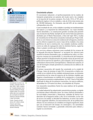 Capítulo1
20
I Medio / Historia, Geografía y Ciencias Sociales
Crecimiento urbano
El crecimiento industrial y el perfeccionamiento de los medios de
transporte propiciarían un aumento del éxodo rural a las ciudades
en la mayoría de los países europeos. En el año 1914, el 76% de la
población inglesa vivía en ciudades y más de 44 de éstas tenían más
de 100.000 habitantes. En Alemania, más del 64% de las ciudades
sobrepasaban esta cifra.
Como resultado de esto, en las ciudades se produjo un reordenamiento
del espacio y se mejoraron las infraestructuras. Las viejas murallas
fueron demolidas y se construyeron grandes avenidas para permitir
una circulación más ﬂuida. Ejemplo de esto son los bulevares parisinos
diseñados por el Barón Haussmann, a ﬁnes del siglo XIX y el plan
de remodelación de Barcelona (ensanche) realizado por Puig-Cerdá.
Estas se convirtieron en zonas de residencia de la burguesía, mientras
que los obreros ocuparon los cascos viejos de las ciudades o las zonas
periféricas de nueva construcción. Las ciudades modernas estable-
cieron un orden de segregación entre los distintos barrios, según las
clases o grupos sociales que los habitaban.
Los servicios urbanos mejoraron como resultado de los avances de
la Segunda Revolución Industrial: se incorporó luz eléctrica para
sustituir los faroles iluminados a gas, se asfaltaron las calles y se cons-
truyeron sistemas de alcantarillado. La electriﬁcación del transporte
urbano permitió el desplazamiento de grandes masas de personas por
medio de los tranvías de superﬁcie y poco después, de los transportes
subterráneos (ferrocarriles metropolitanos).Además de lo anterior, el
uso del hormigón armado permitiría la construcción de ediﬁcios de
mayor altura.
El primer rascacielos del mundo fue construido en la ciudad de
Chicago. Antes de terminar el siglo XX, el rascacielos se había con-
vertido en un símbolo de las ciudades norteamericanas, un elemento
característico de las zonas de negocios de las distintas ciudades que
llegaron a transformarse en símbolo de la ostentación y el prestigio
de la potencia económica estadounidense. En 1897, NuevaYork había
duplicado la altura de los primeros rascacielos, los nuevos ediﬁcios,
alcanzaban los 129 metros de altura, con alrededor de 30 pisos.
Los rascacielos neoyorkinos fueron las casas matrices de los grandes
trust americanos.
La ciudad industrial fue adquiriendo características propias, su rápido
crecimiento abarcó diferentes áreas: las zonas céntricas destinadas a
las actividades comerciales y ﬁnancieras, rodeadas de barrios resi-
denciales de la burguesía media y alta. En el extrarradio, en las vías
de acceso a la ciudad, se ubicaban las industrias, en torno a las cuales
fueron surgiendo suburbios, de autoconstrucción, de las poblaciones
obreras. En sus comienzos no contaban con ninguna regulación, hasta
que con el transcurrir del tiempo, los municipios y las autoridades
centrales fueron normando y generando soluciones para ordenar y
regular su crecimiento.
Considerado el primer ras-
cacielos, construido entre los
años 1883 y 1885, el ediﬁcio
de 10 plantas llamado Home
Insurance Building de Chicago,
Estados Unidos, fue el primer
ediﬁcio alto en ser sustentado
por un armazón de metal com-
puesto por columnas verticales
y vigas horizontales.
Fuente: Proyecto de arqui-
tectura, W. Le Baron Jenney.
Frances Loeb Library,
Graduate School of Design,
Harvard University.
Hipertexto
Al realizar la actividad de
desarrollo comprenderás los
alcances del crecimiento
económico y demográﬁco en
el mundo moderno.
UNIDAD 1 HISTORIA I_OK.indd 20 07-09-12 11:29
 