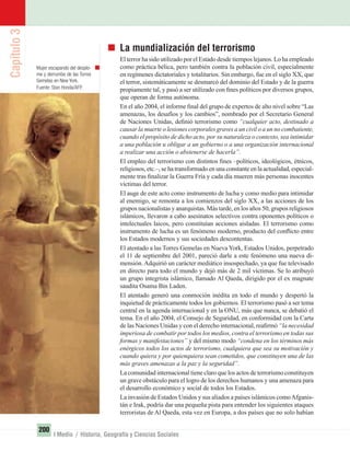 Capítulo3
200
I Medio / Historia, Geografía y Ciencias Sociales
La mundialización del terrorismo
El terror ha sido utilizado por el Estado desde tiempos lejanos. Lo ha empleado
como práctica bélica, pero también contra la población civil, especialmente
en regímenes dictatoriales y totalitarios. Sin embargo, fue en el siglo XX, que
el terror, sistemáticamente se desmarcó del dominio del Estado y de la guerra
propiamente tal, y pasó a ser utilizado con ﬁnes políticos por diversos grupos,
que operan de forma autónoma.
En el año 2004, el informe ﬁnal del grupo de expertos de alto nivel sobre “Las
amenazas, los desafíos y los cambios”, nombrado por el Secretario General
de Naciones Unidas, deﬁnió terrorismo como “cualquier acto, destinado a
causar la muerte o lesiones corporales graves a un civil o a un no combatiente,
cuando el propósito de dicho acto, por su naturaleza o contexto, sea intimidar
a una población u obligar a un gobierno o a una organización internacional
a realizar una acción o abstenerse de hacerla”.
El empleo del terrorismo con distintos ﬁnes –políticos, ideológicos, étnicos,
religiosos, etc.–, se ha transformado en una constante en la actualidad, especial-
mente tras ﬁnalizar la Guerra Fría y cada día mueren más personas inocentes
víctimas del terror.
El auge de este acto como instrumento de lucha y como medio para intimidar
al enemigo, se remonta a los comienzos del siglo XX, a las acciones de los
grupos nacionalistas y anarquistas. Más tarde, en los años 50, grupos religiosos
islámicos, llevaron a cabo asesinatos selectivos contra oponentes políticos o
intelectuales laicos, pero constituían acciones aisladas. El terrorismo como
instrumento de lucha es un fenómeno moderno, producto del conﬂicto entre
los Estados modernos y sus sociedades descontentas.
El atentado a las Torres Gemelas en Nueva York, Estados Unidos, perpetrado
el 11 de septiembre del 2001, pareció darle a este fenómeno una nueva di-
mensión. Adquirió un carácter mediático insospechado, ya que fue televisado
en directo para todo el mundo y dejó más de 2 mil víctimas. Se lo atribuyó
un grupo integrista islámico, llamado Al Qaeda, dirigido por el ex magnate
saudita Osama Bin Laden.
El atentado generó una conmoción inédita en todo el mundo y despertó la
inquietud de prácticamente todos los gobiernos. El terrorismo pasó a ser tema
central en la agenda internacional y en la ONU, más que nunca, se debatió el
tema. En el año 2004, el Consejo de Seguridad, en conformidad con la Carta
de las Naciones Unidas y con el derecho internacional, reaﬁrmó “la necesidad
imperiosa de combatir por todos los medios, contra el terrorismo en todas sus
formas y manifestaciones” y del mismo modo “condena en los términos más
enérgicos todos los actos de terrorismo, cualquiera que sea su motivación y
cuando quiera y por quienquiera sean cometidos, que constituyen una de las
más graves amenazas a la paz y la seguridad”.
La comunidad internacional tiene claro que los actos de terrorismo constituyen
un grave obstáculo para el logro de los derechos humanos y una amenaza para
el desarrollo económico y social de todos los Estados.
La invasión de Estados Unidos y sus aliados a países islámicos comoAfganis-
tán e Irak, podría dar una pequeña pista para entender los siguientes ataques
terroristas de Al Qaeda, esta vez en Europa, a dos países que no solo habían
Mujer escapando del desplo-
me y derrumbe de las Torres
Gemelas en New York.
Fuente: Stan Honda/AFP.
UNIDAD 3 HISTORIA I_OK.indd 200 07-09-12 11:48
 
