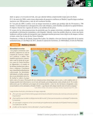 3
Unidad
201
Unidad 3: Cambios geopolíticos en la segunda mitad del siglo XX
dado su apoyo a la invasión de Irak, sino que además habían comprometido tropas para tal efecto.
El 11 de marzo de 2004, cuatro trenes abarrotados de pasajeros estallaron en Madrid.Aquella trágica mañana
murieron casi 200 personas y más de mil resultaron heridas.
El 7 de julio de 2005, Londres vivió un ataque terrorista en cadena que produjo más de 50 muertos y 700
heridos. Un día después de su designación como sede olímpica, cuatro bombas sacudieron la capital británica.
El objetivo fueron tres vagones de metro y un autobús de dos pisos.
El avance de las telecomunicaciones ha permitido que los grupos terroristas extiendan su radio de acción
accediendo a información instantánea y privilegiada. Además, como has podido observar, existe una fuerte
tendencia a utilizar medios de transportes, que congregan muchas personas como objetivos de ataques, incluso
aviones, como fue el caso de las Torres Gemelas.
Finalmente, el líder de Al Qaeda, Osama Bin Laden, fue abatido a tiros por fuerzas especiales de la marina
norteamericana, el 2 de Mayo de 2011, durante la operación Gerónimo, en Abbottabad, al norte de Pakistán.
Análisis y relaciónActividad
Mentalidad terrorista
“Los grupos extremistas clan-
destinos comparten no solo un
conjunto de creencias, religio-
sas o políticas, o ambas, sino
también experiencias comunes,
tales como la lucha de la gue-
rra contra la Unión Soviética
en Afganistán o el estudio en
las mismas instituciones educa-
tivas y religiosas. Constituyen
una comunidad profundamente
cohesionada; las identidades
individuales se hallan sumergi-
das en una identidad colectiva.
Su lealtad se reﬁere al grupo
tanto como a la causa. Gran parte de sus comunicaciones tienen lugar cara a cara, y solo confían entre sí.
Aunque pueden interrelacionarse con el resto del mundo, psicológicamente están aislados de él. No resulta
infrecuente que los militantes provengan de la misma familia –como los dos hermanos designados como
secuestradores en los atentados a Estados Unidos– o que hayan sido amigos mucho antes de unirse al grupo”
Fuente: Martha Crenshaw. Cómo piensan los terroristas. Barcelona: Vanguardia Dossier Nº10, 2004.
Luego de leer el artículo y de observar el mapa, responde:
1. ¿Por qué crees que al interior de los grupos terroristas la cohesión humana y las vivencias comunes son tan
importantes?
2. ¿Quésignificaqueseaíslensicológicamentedelmundo?¿Creesqueesoayudaasuestrategia?Fundamenta
tu respuesta.
3. ¿En qué región o regiones se han concentrado principalmente los atentados de Al Qaeda? Intenta entregar
una explicación de ello.
4. ¿Cuáles son las regiones menos afectadas? ¿A qué lo atribuyes?
Atentados de Al Qaeda entre 1993 y 2005
Pensilvania
New York
Washington
Madrid
Arabia Saudí
Naukchot
Túnez
Estambul
Adén
Irak
Bombay
BaliYacarta
Calcuta
Davao
Zambonga
Nairobi
Mombasa
Dar es Slam
Kabul
Islamabad
Vuelo A&A
París Miami
Atentados
Intento de
atentado
UNIDAD 3 HISTORIA I_OK.indd 201 07-09-12 11:48
 