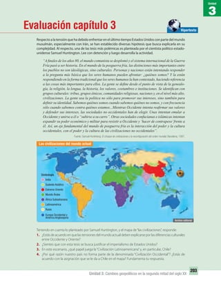 3
Unidad
203
Unidad 3: Cambios geopolíticos en la segunda mitad del siglo XX
Evaluación capítulo 3
RespectoalatensiónquehadebidoenfrentarenelúltimotiempoEstadosUnidosconpartedelmundo
musulmán, especialmente con Irán, se han establecido diversas hipótesis que busca explicarla en su
complejidad. Al respecto, una de las tesis más polémicas es planteada por el cientista político estado-
unidense Samuel Huntington. Lee con detención y luego desarrolla la actividad.
“A ﬁnales de los años 80, el mundo comunista se desplomó y el sistema internacional de la Guerra
Fría pasó a ser historia. En el mundo de la posguerra fría, las distinciones más importantes entre
los pueblos no son ideológicas, sino culturales. Personas y naciones están intentando responder
a la pregunta más básica que los seres humanos pueden afrontar: ¿quiénes somos? Y la están
respondiendo en la forma tradicional que los seres humanos la han contestado, haciendo referencia
a las cosas más importantes para ellos. La gente se deﬁne desde el punto de vista de la genealo-
gía, la religión, la lengua, la historia, los valores, costumbres e instituciones. Se identiﬁcan con
grupos culturales: tribus, grupos étnicos, comunidades religiosas, naciones y, en el nivel más alto,
civilizaciones. La gente usa la política no sólo para promover sus intereses, sino también para
deﬁnir su identidad. Sabemos quiénes somos cuando sabemos quiénes no somos, y con frecuencia
sólo cuando sabemos contra quiénes estamos...Mientras Occidente intenta reaﬁrmar sus valores
y defender sus intereses, las sociedades no occidentales han de elegir. Unas intentan emular a
Occidente y unirse a él o “subirse a su carro”. Otras sociedades confucianas e islámicas intentan
expandir su poder económico y militar para resistir a Occidente y ‘hacer de contrapeso’frente a
él. Así, un eje fundamental del mundo de posguerra fría es la interacción del poder y la cultura
occidentales, con el poder y la cultura de las civilizaciones no occidentales”.
Fuente: Samuel Huntintong. El choque de civilizaciones y la reconﬁguración del orden mundial. Barcelona, 1997.
Teniendo en cuenta lo planteado por Samuel Huntington, y el mapa de“las civilizaciones”, responde:
1. ¿Estás de acuerdo en que las tensiones del mundo actual deben explicarse por las diferencias culturales
entre Occidente y Oriente?
2. ¿Sientes que con esta tesis se busca justificar el imperialismo de Estados Unidos?
3. En este escenario, ¿qué papel juega la“Civilización Latinoamericana”y, en particular, Chile?
4. ¿Por qué razón nuestro país no forma parte de la denominada “Civilización Occidental”? ¿Estás de
acuerdo con la asignación que se le da a Chile en el mapa? Fundamenta tu respuesta.
Hipertexto
Las civilizaciones del mundo actual
India
Sudeste Asiático
Extremo Oriente
Mundo Árabe
África Subsahariana
Latinoamérica
Rusia
Europa Occidental y
América Anglosajona
Simbología
UNIDAD 3 HISTORIA I_OK.indd 203 07-09-12 11:48
 