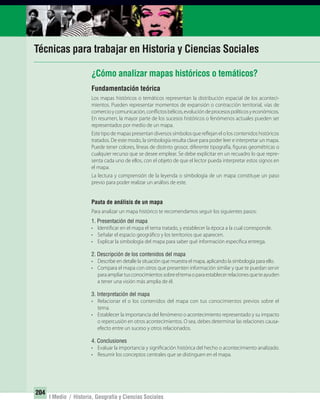 204
I Medio / Historia, Geografía y Ciencias Sociales
Técnicas para trabajar en Historia y Ciencias Sociales
Fundamentación teórica
Los mapas históricos o temáticos representan la distribución espacial de los aconteci-
mientos. Pueden representar momentos de expansión o contracción territorial, vías de
comercioycomunicación,conflictosbélicos,evolucióndeprocesospolíticosyeconómicos.
En resumen, la mayor parte de los sucesos históricos o fenómenos actuales pueden ser
representados por medio de un mapa.
Este tipo de mapas presentan diversos símbolos que reflejan el o los contenidos históricos
tratados. De este modo, la simbología resulta clave para poder leer e interpretar un mapa.
Puede tener colores, líneas de distinto grosor, diferente tipografía, figuras geométricas o
cualquier recurso que se desee emplear. Se debe explicitar en un recuadro lo que repre-
senta cada uno de ellos, con el objeto de que el lector pueda interpretar estos signos en
el mapa.
La lectura y comprensión de la leyenda o simbología de un mapa constituye un paso
previo para poder realizar un análisis de este.
Pauta de análisis de un mapa
Para analizar un mapa histórico te recomendamos seguir los siguientes pasos:
1. Presentación del mapa
• Identificar en el mapa el tema tratado, y establecer la época a la cual corresponde.
• Señalar el espacio geográfico y los territorios que aparecen.
• Explicar la simbología del mapa para saber qué información específica entrega.
2. Descripción de los contenidos del mapa
• Describe en detalle la situación que muestra el mapa, aplicando la simbología para ello.
• Compara el mapa con otros que presenten información similar y que te puedan servir
paraampliartusconocimientossobreeltemaoparaestablecerrelacionesqueteayuden
a tener una visión más amplia de él.
3. Interpretación del mapa
• Relacionar el o los contenidos del mapa con tus conocimientos previos sobre el
tema.
• Establecer la importancia del fenómeno o acontecimiento representado y su impacto
o repercusión en otros acontecimientos. O sea, debes determinar las relaciones causa-
efecto entre un suceso y otros relacionados.
4. Conclusiones
• Evaluar la importancia y significación histórica del hecho o acontecimiento analizado.
• Resumir los conceptos centrales que se distinguen en el mapa.
¿Cómo analizar mapas históricos o temáticos?
UNIDAD 3 HISTORIA I_OK.indd 204 07-09-12 11:48
 