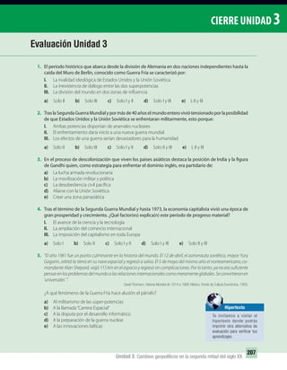 Unidad 3: Cambios geopolíticos en la segunda mitad del siglo XX
207
CIERRE UNIDAD 3
1. El período histórico que abarca desde la división de Alemania en dos naciones independientes hasta la
caída del Muro de Berlín, conocido como Guerra Fría se caracterizó por:
I. La rivalidad ideológica de Estados Unidos y la Unión Soviética
II. La inexistencia de diálogo entre las dos superpotencias
III. La división del mundo en dos zonas de influencia
a) Solo II b) Solo III c) Solo I y II d) Solo I y III e) I, II y III
2. TraslaSegundaGuerraMundialypormásde40añoselmundoenteroviviótensionadoporlaposibilidad
de que Estados Unidos y la Unión Soviética se enfrentaran militarmente, esto porque:
I. Ambas potencias disponían de arsenales nucleares
II. El enfrentamiento daría inicio a una nueva guerra mundial
III. Los efectos de una guerra serían devastadores para la humanidad
a) Solo II b) Solo III c) Solo I y II d) Solo II y III e) I, II y III
3. En el proceso de descolonización que viven los países asiáticos destaca la posición de India y la figura
de Gandhi quien, como estrategia para enfrentar el dominio inglés, era partidario de:
a) La lucha armada revolucionaria
b) La movilización militar y política
c) La desobediencia civil pacífica
d) Aliarse con la Unión Soviética
e) Crear una zona panasiática
4. Tras el término de la Segunda Guerra Mundial y hasta 1973, la economía capitalista vivió una época de
gran prosperidad y crecimiento. ¿Qué factor(es) explica(n) este período de progreso material?
I. El avance de la ciencia y la tecnología
II. La ampliación del comercio internacional
III. La imposición del capitalismo en toda Europa
a) Solo I b) Solo II c) Solo I y II d) Solo I y III e) Solo II y III
5. “El año 1961 fue un punto culminante en la historia del mundo. El 12 de abril, el astronauta soviético, mayor Yury
Gagarin, orbitó la tierra en su nave espacial y regresó a salvo. El 5 de mayo del mismo año el norteamericano, co-
mandante Alan Shepard, viajó 115 km en el espacio y regresó sin complicaciones. Por lo tanto, ya no era suficiente
pensarenlosproblemasdelmundoolasrelacionesinternacionalescomomeramenteglobales.Seconvirtieronen
‘universales’ ”.
David Thomson. Historia Mundial de 1914 a 1968. México, Fondo de Cultura Económica, 1959.
¿A qué fenómeno de la Guerra Fría hace alusión el párrafo?
a) Al militarismo de las súper-potencias
b) A la llamada“Carrera Espacial”
c) A la disputa por el desarrollo informático
d) A la preparación de la guerra nuclear
e) A las innovaciones bélicas
Evaluación Unidad 3
Hipertexto
Te invitamos a visitar el
hipertexto donde podrás
imprimir otra alternativa de
evaluación para veriﬁcar tus
aprendizajes.
UNIDAD 3 HISTORIA I_OK.indd 207 07-09-12 11:48
 