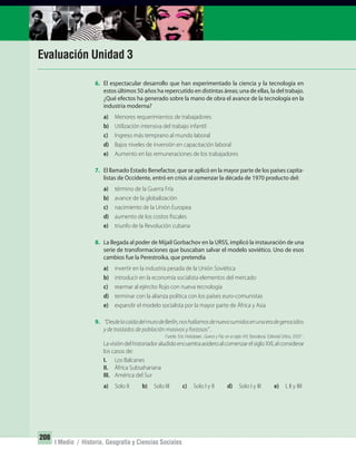 208
I Medio / Historia, Geografía y Ciencias Sociales
Evaluación Unidad 3
6. El espectacular desarrollo que han experimentado la ciencia y la tecnología en
estos últimos 50 años ha repercutido en distintas áreas; una de ellas, la del trabajo.
¿Qué efectos ha generado sobre la mano de obra el avance de la tecnología en la
industria moderna?
a) Menores requerimientos de trabajadores
b) Utilización intensiva del trabajo infantil
c) Ingreso más temprano al mundo laboral
d) Bajos niveles de inversión en capacitación laboral
e) Aumento en las remuneraciones de los trabajadores
7. El llamado Estado Benefactor, que se aplicó en la mayor parte de los países capita-
listas de Occidente, entró en crisis al comenzar la década de 1970 producto del:
a) término de la Guerra Fría
b) avance de la globalización
c) nacimiento de la Unión Europea
d) aumento de los costos fiscales
e) triunfo de la Revolución cubana
8. La llegada al poder de Mijail Gorbachov en la URSS, implicó la instauración de una
serie de transformaciones que buscaban salvar el modelo soviético. Uno de esos
cambios fue la Perestroika, que pretendía
a) invertir en la industria pesada de la Unión Soviética
b) introducir en la economía socialista elementos del mercado
c) rearmar al ejército Rojo con nueva tecnología
d) terminar con la alianza política con los países euro-comunistas
e) expandir el modelo socialista por la mayor parte de África y Asia
9. “DesdelacaídadelmurodeBerlín,noshallamosdenuevosumidosenunaeradegenocidios
y de traslados de población masivos y forzosos” .
Fuente: Eric Hobsbawn, Guerra y Paz en el siglo XXI. Barcelona: Editorial Crítica, 2007 .
LavisióndelhistoriadoraludidoencuentraasideroalcomenzarelsigloXXI,alconsiderar
los casos de:
I. Los Balcanes
II. África Subsahariana
III. América del Sur
a) Solo II b) Solo III c) Solo I y II d) Solo I y III e) I, II y IIII
UNIDAD 3 HISTORIA I_OK.indd 208 07-09-12 11:48
 