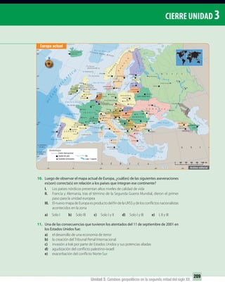 Unidad 3: Cambios geopolíticos en la segunda mitad del siglo XX
209
CIERRE UNIDAD 3
10. Luego de observar el mapa actual de Europa, ¿cuál(es) de las siguientes aseveraciones
es(son) correcta(s) en relación a los países que integran ese continente?
I. Los países nórdicos presentan altos niveles de calidad de vida
II. Francia y Alemania, tras el término de la Segunda Guerra Mundial, dieron el primer
paso para la unidad europea
III. ElnuevomapadeEuropaesproductodelfindelaURSSydelosconflictosnacionalistas
acontecidos en la zona
a) Solo I b) Solo III c) Solo I y II d) Solo I y III e) I, II y III
11. Una de las consecuencias que tuvieron los atentados del 11 de septiembre de 2001 en
los Estados Unidos fue:
a) el desarrollo de una economía de terror
b) la creación del Tribunal Penal Internacional
c) invasión a Irak por parte de Estados Unidos y sus potencias aliadas
d) agudización del conflicto palestino-israelí
e) exacerbación del conflicto Norte-Sur
Canal San
Jorge
PRINCIPADO
DE ANDORRA
PRINCIPADO
DE MÓNACO
0 200 400 600 800 1.000 km
Simbología
Límite internacional
Capital de país
Ciudades principales Lago / Laguna
Río
Europa actual
UNIDAD 3 HISTORIA I_OK.indd 209 07-09-12 11:48
 