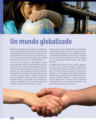 210
Un mundo globalizado
Uno de los aspectos más relevantes de la globaliza-
ción es la interrelación que pueden mantener gentes
de diferentes puntos del planeta en tiempo real y sin
que las limitaciones de carácter físico lo impidan, gra-
cias a los enormes avances tecnológicos en el campo
de las telecomunicaciones y la microelectrónica.
A través del fax, Internet y la ﬁbra óptica se puede
estar conectado con todo el mundo desde la casa o el
lugar de trabajo, e incluso desde lugares tan diversos
como plazas, estaciones de metro y ferrocarriles, ae-
ropuertos, etc. Estos novedosos modos de comunica-
ción permiten variados tipos de interacciones: enviar
“e-mails” a nuestros amigos o “chatear” con personas
que están distantes; realizar operaciones bancarias,
acceder a”blogs” y a “facebook”, buscar información
en diversas “páginas web” lo cual aporta nuevos sig-
niﬁcados a las nociones de tiempo y espacio.
Por otro lado, se han incrementado los intercambios
comerciales de bienes, servicios y capitales entre las
distintas áreas del planeta. Ahora se habla de rapidez
e intensidad de los ﬂujos de comunicación, velocidad
en la circulación de la información, del rol protagó-
nico de las empresas multinacionales y del capital
ﬁnanciero.
La globalización, basada en los cambios operados
en el área de las nuevas tecnologías –informática,
microelectrónica, telecomunicaciones, robótica, entre
otras–, ha ejercido un gran impacto en la producción
de bienes y en la reorganización de la fuerza laboral;
además, lleva a transformaciones signiﬁcativas en los
aspectos culturales, políticos y sociales, dando una
nueva conﬁguración a toda una red de relaciones
internacionales con características diferentes a las
que existían en las décadas anteriores.
UNIDAD 4 HISTORIA I_OK.indd 210 07-09-12 11:50
 