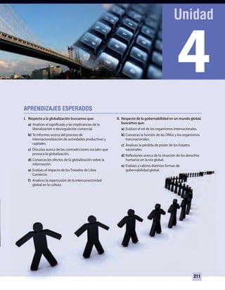 4
211
I. Respecto a la globalización buscamos que:
a) Analices el significado y las implicancias de la
liberalización o desregulación comercial.
b) Te informes acerca del proceso de
internacionalización de actividades productivas y
capitales.
c) Discutas acerca de las contradicciones sociales que
provoca la globalización.
d) Conozcas los efectos de la globalización sobre la
información.
e) Evalúes el impacto de los Tratados de Libre
Comercio.
f) Analices la repercusión de la interconectividad
global en la cultura.
II. Respecto de la gobernabilidad en un mundo global,
buscamos que:
a) Evalúes el rol de los organismos internacionales.
b) Conozcas la función de las ONGs y los organismos
transnacionales.
c) Analices la pérdida de poder de los Estados
nacionales.
d) Reflexiones acerca de la situación de los derechos
humanos en la era global.
e) Evalúes y valores distintas formas de
gobernabilidad global.
UNIDAD 4 HISTORIA I_OK.indd 211 07-09-12 11:51
 