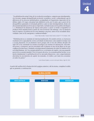 Unidad 4: Un mundo globalizado
213
4
“La globalización actual, fruto de la revolución tecnológica, comporta una interdependen-
cia creciente, aunque desequilibrada territorial, económica, social y culturalmente, que la
diferencia de los procesos globalizadores acompañados de hegemonías imperiales de los
últimos siglos. Es rasgo conceptual más deﬁnitorio sería, por lo tanto, que a pesar de los
desequilibrios apuntados el entramado global es cada vez más interdependiente, frente a la
descarnada dependencia de las épocas imperiales, incluida la época de la política de bloques
(...). Disminuyen las distancias de riqueza entre países: es decir, se tiende a reequilibrar el
producto bruto mundial desde el punto de vista territorial. Sin embargo, crece la distancia
entre la riqueza y la pobreza de los seres humanos concretos, tanto en las sociedades desa-
rrolladas como en las emergentes o subdesarrolladas”
Fuente: Felipe González, Progreso Global, Revista Leviatán Nº 77/78. Madrid, 1999.
“Globalización no es sinónimo de internacionalización. En sentido estricto, es el proceso
resultante de la capacidad de ciertas actividades de funcionar como unidad en tiempo real
a escala planetaria. Es un fenómeno nuevo porque sólo en las dos últimas décadas del
siglo XX se ha constituido un sistema tecnológico de sistemas de información, telecomu-
nicaciones y transporte, que ha articulado todo el planeta en una red de ﬂujos en las que
conﬂuyen las funciones y unidades estratégicamente dominantes de todos los ámbitos de la
actividad humana. Así, la economía global no es, en términos de empleo, sino una pequeña
parte de la economía mundial. Pero es la parte decisiva. La economía global incluye, en su
núcleo fundamental, la globalización de los mercados ﬁnancieros, cuyo comportamiento
determina los movimientos de capital, las monedas, el crédito y por tanto las economías
en todos los países”
Fuente: Manuel Castells. La era de la información. México: Siglo XXI, 2002.
A partir del análisis de la ilustración de la página anterior y de los textos, completa la tabla
que se presenta a continuación.
IDEAS CENTRALES BENEFICIOS DESVENTAJAS
GLOBALIZACIÓN
UNIDAD 4 HISTORIA I_OK.indd 213 07-09-12 11:51
 