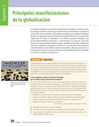 Capítulo1
214
I Medio / Historia, Geografía y Ciencias Sociales
ExploraciónActividad
La globalización ha motivado la realización de una serie de foros internacionales, uno
de los más importantes del mundo es el Foro Económico Mundial, que se realiza anual-
mente en la ciudad de Davos, Suiza. A él concurren estadistas, economistas y hombres
de negocios de todo el mundo. Los últimos encuentros han estado marcados por la
inestabilidad de los mercados globales. Como contraparte a este Foro Económico, se
creó el Foro Social Mundial, el cual revisaremos más adelante.
Lee los objetivos del Foro Económico Mundial
para el 2009 y luego responde las preguntas
La reunión Anual del Foro de este año estará signada por la actual crisis financiera
mundial.“Reconstrucción del Mundo de la post-crisis”es el título de esta versión, la que
contará con mayor número de asistentes que el 2008. Serán 47 los jefes de Estado que
asistirán al resort suizo. A ellos se espera que se les sumen unos 1.400 representantes
de las distintas empresas invitadas. Las discusiones de Davos 2009 se enmarcarían en
los siguientes puntos:
• Estabilizar el sistema financiero y restablecer el desarrollo económico global.
• Asegurar un gobierno global, regional, nacional y local eficaz para el largo plazo.
• Asentar los valores y los principios para la dirección de un mundo post-crisis.
• Acelerar la innovación científica y tecnológica.
Fuente: Adaptado especial Davos. Revista Capital. Santiago. Enero, 2009.
1. ¿Quiénes se benefician con estas medidas?
2. Los temas planteados, ¿abordan las necesidades reales de la población mundial?
3. ¿Qué impacto o proyección crees que tienen estos foros en la solución de los
problemas del mundo actual?
Principales manifestaciones
de la globalización
Afiche del Foro Económico
Internacional de Davos,Suiza,
2008.
La globalización puede ser analizada desde distintas disciplinas y puntos de vista,
sin embargo, podemos concluir que su desarrollo está estrechamente vinculado al
avance del comercio mundial y al desarrollo tecnológico, que su impacto sobrepasa
las barreras culturales y que está íntimamente ligado al desarrollo y evolución del
capitalismo. En efecto, el capitalismo es un sistema económico dinámico, que
ha ido transformándose permanente y continuamente. A lo largo de su devenir
histórico ha experimentado distintas etapas: capitalismo mercantil, capitalismo
industrial, capitalismo monopólico y ﬁnanciero, y en cada una de tales etapas ha
experimentado una capacidad de adaptación asombrosa. Desde esa perspectiva y
la de algunos cientistas sociales, el actual proceso de globalización es considerado
una más de las etapas del capitalismo.
UNIDAD 4 HISTORIA I_OK.indd 214 07-09-12 11:51
 
