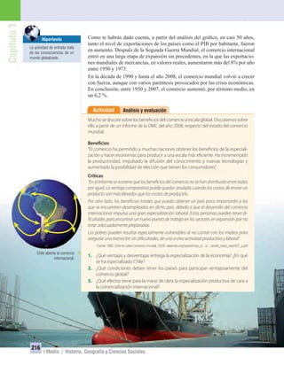 Capítulo1
216
I Medio / Historia, Geografía y Ciencias Sociales
Análisis y evaluaciónActividad
Mucho se discute sobre los beneficios del comercio a escala global. Discutamos sobre
ello a partir de un informe de la OMC del año 2008, respecto del estado del comercio
mundial.
Beneficios:
“El comercio ha permitido a muchas naciones obtener los beneficios de la especiali-
zación y hacer economías para producir a una escala más eficiente. Ha incrementado
la productividad, impulsado la difusión del conocimiento y nuevas tecnologías y
aumentado la posibilidad de elección que tienen los consumidores”.
Críticas:
“En el Informe se sostiene que los beneficios del comercio no se han distribuido entre todos
por igual. La ventaja comparativa puede quedar anulada cuando los costos de enviar un
producto son más elevados que los costos de producirlo.
Por otro lado, los beneficios totales que pueda obtener un país poco importarán a los
que se encuentren desempleados en dicho país, debido a que el desarrollo del comercio
internacional impulsa una gran especialización laboral. Estas personas pueden tener di-
ficultades para encontrar un nuevo puesto de trabajo en los sectores en expansión por no
estar adecuadamente preparadas.
Los pobres pueden resultar especialmente vulnerables al no contar con los medios para
asegurar una transición sin dificultades, de una a otra actividad productiva y laboral”.
Fuente: OMC: Informe sobre comercio mundial, 2008. www.wto.org/spanish/res_s/...s/.../world_trade_report07_s.pdf
1. ¿Qué ventajas y desventajas entrega la especialización de la economía? ¿En qué
se ha especializado Chile?
2. ¿Qué condiciones deben tener los países para participar ventajosamente del
comercio global?
3. ¿Qué efectos tiene para la mano de obra la especialización productiva de cara a
la comercialización internacional?
Como te habrás dado cuenta, a partir del análisis del gráﬁco, en casi 50 años,
tanto el nivel de exportaciones de los países como el PIB por habitante, fueron
en aumento. Después de la Segunda Guerra Mundial, el comercio internacional
entró en una larga etapa de expansión sin precedentes, en la que las exportacio-
nes mundiales de mercancías, en valores reales, aumentaron más del 8% por año
entre 1950 y 1973.
En la década de 1990 y hasta el año 2008, el comercio mundial volvió a crecer
con fuerza, aunque con varios paréntesis provocados por las crisis económicas.
En conclusión, entre 1950 y 2007, el comercio aumentó, por término medio, en
un 6,2 %.
Hipertexto
La actividad de entrada trata
de las consecuencias de un
mundo globalizado.
Chile abierto al comercio
internacional.
UNIDAD 4 HISTORIA I_OK.indd 216 07-09-12 11:51
 