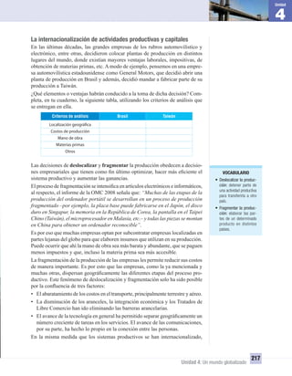 VOCABULARIO
• Deslocalizar la produc-
ción: detener parte de
una actividad productiva
para transferirla a otro
país.
• Fragmentar la produc-
ción: elaborar las par-
tes de un determinado
producto en distintos
países.
4
Unidad
Unidad 4: Un mundo globalizado
217
La internacionalización de actividades productivas y capitales
En las últimas décadas, las grandes empresas de los rubros automovilístico y
electrónico, entre otras, decidieron colocar plantas de producción en distintos
lugares del mundo, donde existían mayores ventajas laborales, impositivas, de
obtención de materias primas, etc. A modo de ejemplo, pensemos en una empre-
sa automovilística estadounidense como General Motors, que decidió abrir una
planta de producción en Brasil y además, decidió mandar a fabricar parte de su
producción a Taiwán.
¿Qué elementos o ventajas habrán conducido a la toma de dicha decisión? Com-
pleta, en tu cuaderno, la siguiente tabla, utilizando los criterios de análisis que
se entregan en ella.
TaiwánBrasilCriterios de análisis
Localización geográfica
Costos de producción
Mano de obra
Materias primas
Otros
Las decisiones de deslocalizar y fragmentar la producción obedecen a decisio-
nes empresariales que tienen como ﬁn último optimizar, hacer más eﬁciente el
sistema productivo y aumentar las ganancias.
El proceso de fragmentación se intensiﬁca en artículos electrónicos e informáticos,
al respecto, el informe de la OMC 2008 señala que: “Muchas de las etapas de la
producción del ordenador portátil se desarrollan en un proceso de producción
fragmentado –por ejemplo, la placa base puede fabricarse en el Japón, el disco
duro en Singapur, la memoria en la República de Corea, la pantalla en el Taipei
Chino (Taiwán), el microprocesador en Malasia, etc.– y todas las piezas se montan
en China para obtener un ordenador reconocible”.
Es por eso que muchas empresas optan por subcontratar empresas localizadas en
partes lejanas del globo para que elaboren insumos que utilizan en su producción.
Puede ocurrir que ahí la mano de obra sea más barata y abundante, que se paguen
menos impuestos y que, incluso la materia prima sea más accesible.
La fragmentación de la producción de las empresas les permite reducir sus costos
de manera importante. Es por esto que las empresas, como la ya mencionada y
muchas otras, dispersan geográﬁcamente las diferentes etapas del proceso pro-
ductivo. Este fenómeno de deslocalización y fragmentación solo ha sido posible
por la conﬂuencia de tres factores:
• El abaratamiento de los costos en el transporte, principalmente terrestre y aéreo.
• La disminución de los aranceles, la integración económica y los Tratados de
Libre Comercio han ido eliminando las barreras arancelarias.
• El avance de la tecnología en general ha permitido separar geográﬁcamente un
número creciente de tareas en los servicios. El avance de las comunicaciones,
por su parte, ha hecho lo propio en la conexión entre las personas.
En la misma medida que los sistemas productivos se han internacionalizado,
UNIDAD 4 HISTORIA I_OK.indd 217 07-09-12 11:51
 
