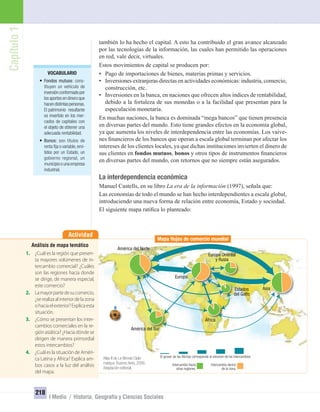 VOCABULARIO
• Fondos mutuos: cons-
tituyen un vehículo de
inversiónconformadopor
los aportes en dinero que
hacendistintaspersonas.
El patrimonio resultante
es invertido en los mer-
cados de capitales con
el objeto de obtener una
adecuada rentabilidad.
• Bonos: son títulos de
renta ﬁja o variable,emi-
tidos por un Estado, un
gobierno regional, un
municipioounaempresa
industrial.
Capítulo1
218
I Medio / Historia, Geografía y Ciencias Sociales
también lo ha hecho el capital. A esto ha contribuido el gran avance alcanzado
por las tecnologías de la información, las cuales han permitido las operaciones
en red, vale decir, virtuales.
Estos movimientos de capital se producen por:
• Pago de importaciones de bienes, materias primas y servicios.
• Inversiones extranjeras directas en actividades económicas: industria, comercio,
construcción, etc.
• Inversiones en la banca, en naciones que ofrecen altos índices de rentabilidad,
debido a la fortaleza de sus monedas o a la facilidad que presentan para la
especulación monetaria.
En muchas naciones, la banca es dominada “mega bancos” que tienen presencia
en diversas partes del mundo. Esto tiene grandes efectos en la economía global,
ya que aumenta los niveles de interdependencia entre las economías. Los vaive-
nes ﬁnancieros de los bancos que operan a escala global terminan por afectar los
intereses de los clientes locales, ya que dichas instituciones invierten el dinero de
sus clientes en fondos mutuos, bonos y otros tipos de instrumentos ﬁnancieros
en diversas partes del mundo, con retornos que no siempre están asegurados.
La interdependencia económica
Manuel Castells, en su libro La era de la información (1997), señala que:
Las economías de todo el mundo se han hecho interdependientes a escala global,
introduciendo una nueva forma de relación entre economía, Estado y sociedad.
El siguiente mapa ratiﬁca lo planteado:
Atlas II de Le Monde Diplo-
matique. Buenos Aires, 2006.
Adaptación editorial.
Mapa ﬂujos de comercio mundial
El grosor de las ﬂechas corresponde al volumen de los intercambios
Intercambio dentro
de la zona.
Intercambio hacia
otras regiones.
América del Norte
América del Sur
África
Estados
del Golfo
Europa Oriental
y Rusia
Europa
Asia
Actividad
Análisis de mapa temático
1. ¿Cuál es la región que presen-
ta mayores volúmenes de in-
tercambio comercial? ¿Cuáles
son las regiones hacia donde
se dirige, de manera especial,
este comercio?
2. Lamayorpartedesucomercio,
¿serealizaalinteriordelazona
ohaciaelexterior?Explicaesta
situación.
3. ¿Cómo se presentan los inter-
cambios comerciales en la re-
gión asiática? ¿Hacia dónde se
dirigen de manera primordial
estos intercambios?
4. ¿Cuál es la situación de Améri-
ca Latina y África? Explica am-
bos casos a la luz del análisis
del mapa.
UNIDAD 4 HISTORIA I_OK.indd 218 27-09-12 15:39
 