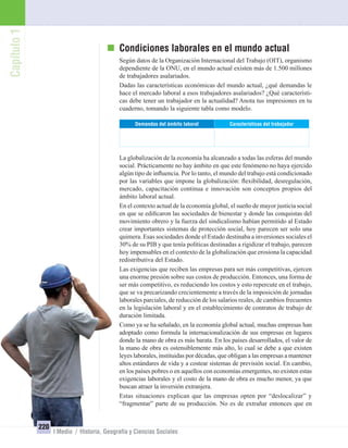 Capítulo1
220
I Medio / Historia, Geografía y Ciencias Sociales
Condiciones laborales en el mundo actual
Según datos de la Organización Internacional del Trabajo (OIT), organismo
dependiente de la ONU, en el mundo actual existen más de 1.500 millones
de trabajadores asalariados.
Dadas las características económicas del mundo actual, ¿qué demandas le
hace el mercado laboral a esos trabajadores asalariados? ¿Qué característi-
cas debe tener un trabajador en la actualidad? Anota tus impresiones en tu
cuaderno, tomando la siguiente tabla como modelo.
Características del trabajadorDemandas del ámbito laboral
La globalización de la economía ha alcanzado a todas las esferas del mundo
social. Prácticamente no hay ámbito en que este fenómeno no haya ejercido
algún tipo de inﬂuencia. Por lo tanto, el mundo del trabajo está condicionado
por las variables que impone la globalización: ﬂexibilidad, desregulación,
mercado, capacitación continua e innovación son conceptos propios del
ámbito laboral actual.
En el contexto actual de la economía global, el sueño de mayor justicia social
en que se ediﬁcaron las sociedades de bienestar y donde las conquistas del
movimiento obrero y la fuerza del sindicalismo habían permitido al Estado
crear importantes sistemas de protección social, hoy parecen ser solo una
quimera. Esas sociedades donde el Estado destinaba a inversiones sociales el
30% de su PIB y que tenía políticas destinadas a rigidizar el trabajo, parecen
hoy impensables en el contexto de la globalización que erosiona la capacidad
redistributiva del Estado.
Las exigencias que reciben las empresas para ser más competitivas, ejercen
una enorme presión sobre sus costos de producción. Entonces, una forma de
ser más competitivo, es reduciendo los costos y esto repercute en el trabajo,
que se va precarizando crecientemente a través de la imposición de jornadas
laborales parciales, de reducción de los salarios reales, de cambios frecuentes
en la legislación laboral y en el establecimiento de contratos de trabajo de
duración limitada.
Como ya se ha señalado, en la economía global actual, muchas empresas han
adoptado como formula la internacionalización de sus empresas en lugares
donde la mano de obra es más barata. En los países desarrollados, el valor de
la mano de obra es ostensiblemente más alto, lo cual se debe a que existen
leyes laborales, instituidas por décadas, que obligan a las empresas a mantener
altos estándares de vida y a costear sistemas de previsión social. En cambio,
en los países pobres o en aquellos con economías emergentes, no existen estas
exigencias laborales y el costo de la mano de obra es mucho menor, ya que
buscan atraer la inversión extranjera.
Estas situaciones explican que las empresas opten por “deslocalizar” y
“fragmentar” parte de su producción. No es de extrañar entonces que en
UNIDAD 4 HISTORIA I_OK.indd 220 07-09-12 11:51
 