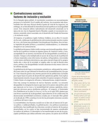 4
Unidad
Unidad 4: Un mundo globalizado
223
Contradicciones sociales:
factores de inclusión y exclusión
En la llamada época global, el crecimiento económico no necesariamente
promueve la inclusión. En el cambio del milenio, las economías más desa-
rrolladas han sido muy eﬁcaces desde el punto de vista de los negocios; sin
embargo, no se han detenido la intensiﬁcación de la pobreza ni la desigualdad
social. Esta situación diﬁere radicalmente del desarrollo alcanzado en la
época de oro, tras la Segunda Guerra Mundial, cuando el crecimiento eco-
nómico sostenido estuvo asociado con el desarrollo del Estado de bienestar
y la inclusión social.
Al respecto, el académico inglés Anthony Giddens, en su obra Un mundo
desbocado, señala que la globalización está reestructurando nuestros modos
de vivir, y de forma muy profunda. Está dirigida por Occidente, lleva la fuer-
te impronta del poder político y económico estadounidense y es altamente
desigual en sus consecuencias.
La globalización parece haber traído consigo una tremenda paradoja: dismi-
nución de la pobreza extrema en algunos países de América Latina y Asia,
acompañada de un enorme crecimiento de las desigualdades económicas y
sociales. Aunque se ha multiplicado el acceso de la mayoría de la población
a bienes materiales como televisores, lavadoras, refrigeradores, microondas
y otros tantos artefactos electrónicos, que antes eran privilegio de los grupos
medio alto o altos de la sociedad, se amplía cada vez más la brecha entre
ricos y pobres y las desigualdades sociales alcanzan niveles nunca vistos en
las últimas décadas.
La globalización da lugar a crecimientos asimétricos, subrayando las contra-
dicciones entre los que obtienen los beneﬁcios de la mundialización y los que
no. Esta situación genera una enorme presión de las poblaciones excluidas
por migrar hacia los polos de desarrollo del capitalismo global. Esto explica
la permanente tensión a la que están sometidos los países europeos y Estados
Unidos frente a la migración africana y latinoamericana, respectivamente.
Esto trae consigo la amenaza de nuevas fracturas sociales. La creciente
desigualdad, la inmigración masiva que nace en los países más pobres, pero
que repercute en los ricos y la inestabilidad del sistema capitalista, termi-
nará por provocar graves problemas políticos. Al respecto, el historiador
Eric Hobsbawm en su obra La Guerra y la Paz en el siglo XXI, plantea que
este brusco aumento de la desigualdad, especialmente en las condiciones de
desmesurada inestabilidad económica creadas por el mercado libre global
en la década de 1990, constituye la raíz de las principales tensiones sociales
y políticas del nuevo siglo.
La inestabilidad y las fracturas sociales no se dan solo al interior de los paí-
ses pobres o subdesarrollados, la globalización y las políticas económicas
neoliberales, han modiﬁcado las relaciones sociales al interior de los países
desarrollados, en los cuales se han incrementado de manera considerable
los índices de pobreza. El desempleo se ha transformado en uno de los prin-
cipales problemas que deben enfrentar estos países; los países de la OCDE
Actividad
Interpretación
del texto y gráfico
A partir de la información en-
tregada en el texto y el análisis
del gráfico señala:
1. ¿Qué países del Sur han
tenido un mayor creci-
miento económico?
2. ¿Qué países presentan el
menor crecimiento?
3. ¿Enquénivelseencuentra
América Latina? ¿Con que
región se podría compa-
rar? Fundamenta tu res-
puesta.
4. ¿Crees que la economía
globalizada ayuda a re-
ducir la pobreza y la des-
igualdad entre personas
y países? Fundamenta tu
respuesta.
Evolución del PNB en países
en vías de desarrollo
100
150
200
250
300
Base100en1980
50
1980 1985 1990 1995 2000
AsiayEstePacífico
SurdeAsia
ÁfricaalsurdelSahara
AméricaLatinayElCaribe
NortedeÁfrica
MedioOrientey
PaísesdelGolfo
Fuente: Atlas Le Monde Diplomati-
que. Edición en español.
UNIDAD 4 HISTORIA I_OK.indd 223 07-09-12 11:51
 