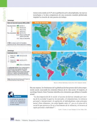 Capítulo1
224
I Medio / Historia, Geografía y Ciencias Sociales
tienen como media un 8,5% de su población activa desempleada y las nuevas
tecnologías y la dura competencia de una economía mundial globalizada
impiden la creación de más puestos de trabajo.
De esta manera, los fenómenos de la globalización han promovido la descompo-
sición social, socavando los cimientos básicos de la vida social. Al respecto, el
sociólogo francés Alain Touraine identiﬁca tres elementos que deﬁnen el mundo
actual:
“La descomposición de lo social; el ascenso de fuerzas situadas por enci-
ma de la sociedad: la guerra, los mercados, el comunitarismo, la violencia
personal e interpersonal y la apelación al individualismo como principio
moral. Estos elementos ¿no están ligados entre sí? ¿no es el ocaso de lo
social lo que provoca a la vez el incremento de la violencia y el recurso al
sujeto personal o individual?”.
Fuente: A. Touraine, Un nuevo Paradigma. Bs. Aires, Paidós, 2006.
Niveles de desarrollo
Desigualdades nacionales
Atlas de Le Monde Diplomatique. Buenos Aires, 2003. Adaptación editorial.
Simbología
Simbología
Hipertexto
La actividad de desarrollo da
cuenta de las desigualdades
sociales que la globalización
ha hecho visibles.
UNIDAD 4 HISTORIA I_OK.indd 224 07-09-12 11:51
 