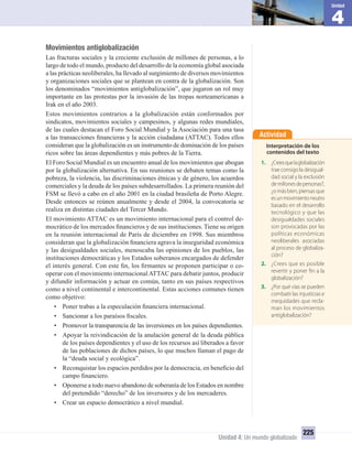 4
Unidad
Unidad 4: Un mundo globalizado
225
Movimientos antiglobalización
Las fracturas sociales y la creciente exclusión de millones de personas, a lo
largo de todo el mundo, producto del desarrollo de la economía global asociada
a las prácticas neoliberales, ha llevado al surgimiento de diversos movimientos
y organizaciones sociales que se plantean en contra de la globalización. Son
los denominados “movimientos antiglobalización”, que jugaron un rol muy
importante en las protestas por la invasión de las tropas norteamericanas a
Irak en el año 2003.
Estos movimientos contrarios a la globalización están conformados por
sindicatos, movimientos sociales y campesinos, y algunas redes mundiales,
de las cuales destacan el Foro Social Mundial y la Asociación para una tasa
a las transacciones ﬁnancieras y la acción ciudadana (ATTAC). Todos ellos
consideran que la globalización es un instrumento de dominación de los países
ricos sobre las áreas dependientes y más pobres de la Tierra.
El Foro Social Mundial es un encuentro anual de los movimientos que abogan
por la globalización alternativa. En sus reuniones se debaten temas como la
pobreza, la violencia, las discriminaciones étnicas y de género, los acuerdos
comerciales y la deuda de los países subdesarrollados. La primera reunión del
FSM se llevó a cabo en el año 2001 en la ciudad brasileña de Porto Alegre.
Desde entonces se reúnen anualmente y desde el 2004, la convocatoria se
realiza en distintas ciudades del Tercer Mundo.
El movimiento ATTAC es un movimiento internacional para el control de-
mocrático de los mercados ﬁnancieros y de sus instituciones. Tiene su origen
en la reunión internacional de París de diciembre en 1998. Sus miembros
consideran que la globalización ﬁnanciera agrava la inseguridad económica
y las desigualdades sociales, menoscaba las opiniones de los pueblos, las
instituciones democráticas y los Estados soberanos encargados de defender
el interés general. Con este ﬁn, los ﬁrmantes se proponen participar o co-
operar con el movimiento internacionalATTAC para debatir juntos, producir
y difundir información y actuar en común, tanto en sus países respectivos
como a nivel continental e intercontinental. Estas acciones comunes tienen
como objetivo:
• Poner trabas a la especulación ﬁnanciera internacional.
• Sancionar a los paraísos ﬁscales.
• Promover la transparencia de las inversiones en los países dependientes.
• Apoyar la reivindicación de la anulación general de la deuda pública
de los países dependientes y el uso de los recursos así liberados a favor
de las poblaciones de dichos países, lo que muchos llaman el pago de
la “deuda social y ecológica”.
• Reconquistar los espacios perdidos por la democracia, en beneﬁcio del
campo ﬁnanciero.
• Oponerse a todo nuevo abandono de soberanía de los Estados en nombre
del pretendido “derecho” de los inversores y de los mercaderes.
• Crear un espacio democrático a nivel mundial.
Actividad
Interpretación de los
contenidos del texto
1. ¿Creesquelaglobalización
trae consigo la desigual-
dad social y la exclusión
demillonesdepersonas?,
¿o más bien, piensas que
esunmovimientoneutro
basado en el desarrollo
tecnológico y que las
desigualdades sociales
son provocadas por las
políticas económicas
neoliberales asociadas
al proceso de globaliza-
ción?
2. ¿Crees que es posible
revertir y poner fin a la
globalización?
3. ¿Por qué vías se pueden
combatir las injusticias e
inequidades que recla-
man los movimientos
antiglobalización?
UNIDAD 4 HISTORIA I_OK.indd 225 07-09-12 11:51
 