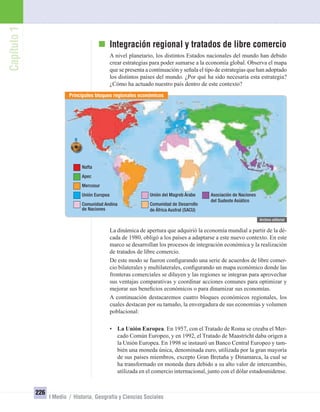 Capítulo1
226
I Medio / Historia, Geografía y Ciencias Sociales
Integración regional y tratados de libre comercio
A nivel planetario, los distintos Estados nacionales del mundo han debido
crear estrategias para poder sumarse a la economía global. Observa el mapa
que se presenta a continuación y señala el tipo de estrategias que han adoptado
los distintos países del mundo. ¿Por qué ha sido necesaria esta estrategia?
¿Cómo ha actuado nuestro país dentro de este contexto?
La dinámica de apertura que adquirió la economía mundial a partir de la dé-
cada de 1980, obligó a los países a adaptarse a este nuevo contexto. En este
marco se desarrollan los procesos de integración económica y la realización
de tratados de libre comercio.
De este modo se fueron conﬁgurando una serie de acuerdos de libre comer-
cio bilaterales y multilaterales, conﬁgurando un mapa económico donde las
fronteras comerciales se diluyen y las regiones se integran para aprovechar
sus ventajas comparativas y coordinar acciones comunes para optimizar y
mejorar sus beneﬁcios económicos o para dinamizar sus economías.
A continuación destacaremos cuatro bloques económicos regionales, los
cuales destacan por su tamaño, la envergadura de sus economías y volumen
poblacional:
• La Unión Europea. En 1957, con el Tratado de Roma se creaba el Mer-
cado Común Europeo, y en 1992, el Tratado de Maastricht daba origen a
la Unión Europea. En 1998 se instauró un Banco Central Europeo y tam-
bién una moneda única, denominada euro, utilizada por la gran mayoría
de sus países miembros, excepto Gran Bretaña y Dinamarca, la cual se
ha transformado en moneda dura debido a su alto valor de intercambio,
utilizada en el comercio internacional, junto con el dólar estadounidense.
Principales bloques regionales económicos
Nafta
Apec
Mercosur
Unión Europea
Comunidad Andina
de Naciones
Unión del Magreb Árabe
Comunidad de Desarrollo
de África Austral (SACU)
Asociación de Naciones
del Sudeste Asiático
UNIDAD 4 HISTORIA I_OK.indd 226 07-09-12 11:51
 