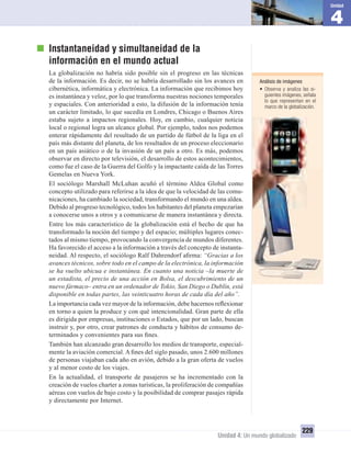 4
Unidad
Unidad 4: Un mundo globalizado
229
Instantaneidad y simultaneidad de la
información en el mundo actual
La globalización no habría sido posible sin el progreso en las técnicas
de la información. Es decir, no se habría desarrollado sin los avances en
cibernética, informática y electrónica. La información que recibimos hoy
es instantánea y veloz, por lo que transforma nuestras nociones temporales
y espaciales. Con anterioridad a esto, la difusión de la información tenía
un carácter limitado, lo que sucedía en Londres, Chicago o Buenos Aires
estaba sujeto a impactos regionales. Hoy, en cambio, cualquier noticia
local o regional logra un alcance global. Por ejemplo, todos nos podemos
enterar rápidamente del resultado de un partido de fútbol de la liga en el
país más distante del planeta, de los resultados de un proceso eleccionario
en un país asiático o de la invasión de un país a otro. Es más, podemos
observar en directo por televisión, el desarrollo de estos acontecimientos,
como fue el caso de la Guerra del Golfo y la impactante caída de las Torres
Gemelas en Nueva York.
El sociólogo Marshall McLuhan acuñó el término Aldea Global como
concepto utilizado para referirse a la idea de que la velocidad de las comu-
nicaciones, ha cambiado la sociedad, transformando el mundo en una aldea.
Debido al progreso tecnológico, todos los habitantes del planeta empezarían
a conocerse unos a otros y a comunicarse de manera instantánea y directa.
Entre los más característico de la globalización está el hecho de que ha
transformado la noción del tiempo y del espacio; múltiples lugares conec-
tados al mismo tiempo, provocando la convergencia de mundos diferentes.
Ha favorecido el acceso a la información a través del concepto de instanta-
neidad. Al respecto, el sociólogo Ralf Dahrendorf aﬁrma: “Gracias a los
avances técnicos, sobre todo en el campo de la electrónica, la información
se ha vuelto ubicua e instantánea. En cuanto una noticia –la muerte de
un estadista, el precio de una acción en Bolsa, el descubrimiento de un
nuevo fármaco– entra en un ordenador de Tokio, San Diego o Dublín, está
disponible en todas partes, las veinticuatro horas de cada día del año”.
La importancia cada vez mayor de la información, debe hacernos reﬂexionar
en torno a quien la produce y con qué intencionalidad. Gran parte de ella
es dirigida por empresas, instituciones o Estados, que por un lado, buscan
instruir y, por otro, crear patrones de conducta y hábitos de consumo de-
terminados y convenientes para sus ﬁnes.
También han alcanzado gran desarrollo los medios de transporte, especial-
mente la aviación comercial. A ﬁnes del siglo pasado, unos 2.600 millones
de personas viajaban cada año en avión, debido a la gran oferta de vuelos
y al menor costo de los viajes.
En la actualidad, el transporte de pasajeros se ha incrementado con la
creación de vuelos charter a zonas turísticas, la proliferación de compañías
aéreas con vuelos de bajo costo y la posibilidad de comprar pasajes rápida
y directamente por Internet.
Análisis de imágenes
• Observa y analiza las si-
guientes imágenes, señala
lo que representan en el
marco de la globalización.
UNIDAD 4 HISTORIA I_OK.indd 229 07-09-12 11:51
 