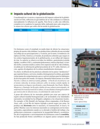4
Unidad
Unidad 4: Un mundo globalizado
231
Impacto cultural de la globalización
Considerando tus vivencias y experiencias del impacto cultural de la globali-
zación en Chile, reﬂexiona en qué ámbitos de la vida cotidiana se evidencia
marcadamente la inﬂuencia de aquella. Para llevar a cabo esta reﬂexión,
completa en tu cuaderno la siguiente tabla, indicando para cada categoría a
lo menos tres efectos que sobre ella ha tenido la globalización.
InformaciónEntretenciónCostumbresArte
Un fenómeno como el estudiado no podía dejar de afectar las situaciones
propias de nuestra vida cotidiana. Las producciones culturales de una sociedad
son reﬂejo de sus preocupaciones y vivencias, por lo tanto, la tendencia a la
réplica en Chile,América y el mundo, de productos culturales que surgen en
los centros hegemoneizantes de la globalización, es un reﬂejo del impacto
de ésta. Lo anterior se observa en todos los ámbitos: gastronomía (comida
rápida), vocablos ( O.K ), vestimenta (pokemones), música (hip-hop), vivien-
das (lofts), consumo (malls) y tantos otros aspectos más de la vida cotidiana,
invadida por la información global procedente de la TV cable, Internet y el
cine, agentes divulgadores de la cultura mundialmente dominante.
En efecto, la difusión de las prácticas culturales de los países “productores”
que exportan bienes y servicios, tienden a homogeneizar la cultura, generando
ciertas pautas de comportamiento que se vuelven similares para los habitantes
de diversas partes del mundo.Al respecto, Bernardo Subercaseaux en su libro
Nación y cultura en América Latina, plantea: “el hecho de encontrarse con
el mismo videoclip, la misma señal por cable, la misma comida rápida, la
misma música en lugares tan distantes como Katmandú, Sao Paulo, Belfast,
Monterrey y Santiago, ha llevado a hablar de una cultura estereotipada y de
uniformación transnacional de la cultura, de una dinámica homogeneizadora
que menoscaba la idiosincrasia y la identidad de cada nación”.
A pesar del esfuerzo de los mercados globales por crear una especie de
región cultural mundial homogeneizada y de acomodarla a las identidades
nacionales, la realidad los ha obligado a adaptarse a las situaciones locales.
Por ejemplo: el Mc Donald’s de Santiago ofrece empanadas; el de Buenos
Aires, café y el de Río de Janeiro feijoada o poroto negro con carne. Se
produce una dicotomía entre lo nacional y lo transnacional, lo local y lo
global. Muchas veces los intereses nacionales se contraponen con los trans-
nacionales, especialmente cuando se ve afectado el ámbito del trabajo y las
poblaciones comienzan a experienciar la inseguridad laboral y económica.
De ahí el surgimiento o acrecentamiento de fenómenos como la xenofobia.
Se han producido brotes xenofóbicos en algunos países europeos donde
VOCABULARIO
• Dicotomía: división en
dos partes.
• Xenofobia: odio u hos-
tilidad hacia los extran-
jeros.
Restaurante de una cadena
estadounidense de comida
rápida, en China.
Fuente: Agencia Xinhua.
UNIDAD 4 HISTORIA I_OK.indd 231 07-09-12 11:51
 