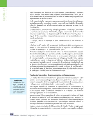 Capítulo1
232
I Medio / Historia, Geografía y Ciencias Sociales
tradicionalmente este fenómeno no existía, tal es el caso de España y los Países
Bajos; también están apareciendo en países emergentes como Chile, que se
están convirtiendo en países receptores de mano de obra extranjera procedente,
especialmente de países vecinos.
En la mayoría de las regiones renace una nostalgia y aﬁrmación del pasado,
las tradiciones y las costumbres propias, como reaﬁrmación de las identidades
culturales locales frente a la homogeneización que viene de la mano con la
globalización.
En este contexto, el historiador y antropólogo chileno José Bengoa, en su libro
La comunidad reclamada. Identidades, utopías y memorias de la sociedad
chilena actual, recurre a un fragmento de la novela de Lewis Carroll, Alicia en
el país de las maravillas, para explicar que sucede con las identidades en un
mundo globalizado:
“La oruga y Alicia se quedaron un buen rato mirándose la una a la otra en
silencio.
¿Quién eres tú?, le dijo. Alicia respondió tímidamente. Este, yo no estoy muy
segura en estos momentos de quien soy, señor: sé quien era esta mañana, pero
creo que desde entonces he cambiado varias veces.”
Podríamos decir que lo mismo le ocurre tanto a las personas como a las socieda-
des en el mundo de hoy, ya que la modernidad impulsada por la globalización,
ha provocado una serie de disoluciones en las conductas, referencias y sentidos
de pertenencia de los hombres y mujeres a lo largo del mundo. Estas rupturas
pueden llevar a asumir posturas conservadoras y fundamentalistas, o transfor-
marse en oportunidades para la construcción de un tipo de sociedad en la que
se fusionen los elementos provenientes de nuestras tradiciones culturales más
profundas, con aquellos que proceden del mundo moderno, de sus libertades y
de su reivindicación de derechos: humanos en general, del niño, de las mujeres,
de los jóvenes y de las minorías étnicas o religiosas.
Efectos de los medios de comunicación en las personas
Los medios de comunicación de masas ejercen más inﬂuencia que nunca sobre
la vida y las conductas de las personas. Televisión, periódicos y revistas, radio e
Internet, son canales efectivos para difundir el conocimiento de las innovaciones,
e inﬂuyen en el cambio de actitudes y valores de los individuos.
Hoy, la gran mayoría, de los medios de comunicación, en todo el mundo, se
encuentran en manos de grandes consorcios multinacionales; por lo tanto, lo que
se dice en ellos reﬂeja los intereses corporativos de la empresa y el trasfondo
ideológico presente en su línea editorial.
Mantener un periódico, una emisora de radio o un canal de televisión es privilegio
de unos pocos, ya que el modelo económico neoliberal concentra la riqueza en
cada vez menos empresas.Así, los medios se están convirtiendo en un producto
altamente apetecido, debido a su enorme capacidad para manipular e inﬂuir en
el comportamiento de millones de personas a lo largo del mundo.
Muchos estudiosos señalan el rol hegemónico de Estados Unidos en la propaga-
ción global de comportamientos y valores universales, a través de los productos
VOCABULARIO
• Etnocentrismo: ten-
dencia a considerar la
cultura propia como
único referente para
interpretar el comporta-
miento de otros grupos,
razas o sociedades.
UNIDAD 4 HISTORIA I_OK.indd 232 07-09-12 11:51
 