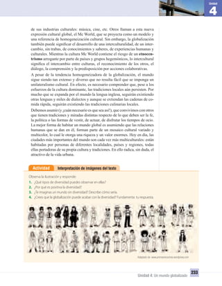 4
Unidad
Unidad 4: Un mundo globalizado
233
Interpretación de imágenes del textoActividad
Observa la ilustración y responde:
1. ¿Qué tipos de diversidad puedes observar en ellas?
2. ¿Por qué es positiva la diversidad?
3. ¿Te imaginas un mundo sin diversidad? Describe cómo sería.
4. ¿Crees que la globalización puede acabar con la diversidad? Fundamenta tu respuesta.
Adaptado de: www.prensanecochea.wordpress.com
de sus industrias culturales: música, cine, etc. Otros llaman a esta nueva
expresión cultural global, el Mc World, que se proyecta como un modelo y
una referencia de homogeneización cultural. Sin embargo, la globalización
también puede signiﬁcar el desarrollo de una interculturalidad, de un inter-
cambio, sin trabas, de conocimientos y saberes, de experiencias humanas y
culturales. Mientras la cultura Mc World contiene el riesgo de un etnocen-
trismo arrogante por parte de países y grupos hegemónicos, lo intercultural
signiﬁca el intercambio entre culturas, el reconocimiento de los otros, el
diálogo, la comprensión y la predisposición por acciones colaborativas.
A pesar de la tendencia homogeneizadora de la globalización, el mundo
sigue siendo tan extenso y diverso que no resulta fácil que se imponga un
unilateralismo cultural. En efecto, es necesario comprender que, pese a los
esfuerzos de la cultura dominante, las tradiciones locales aún persisten. Por
mucho que se expanda por el mundo la lengua inglesa, seguirán existiendo
otras lenguas y miles de dialectos y aunque se extiendan las cadenas de co-
mida rápida, seguirán existiendo las tradiciones culinarias locales.
Debemos asumir (y ¡cuán necesario es que sea así!), que convivimos con otros
que tienen tradiciones y miradas distintas respecto de lo que deben ser la fe,
la política o las formas de vestir, de actuar, de disfrutar los tiempos de ocio.
La mejor forma de habitar un mundo global es asumiendo que las relaciones
humanas que se dan en él, forman parte de un mosaico cultural variado y
multicolor, lo cual le otorga una riqueza y un valor enormes. Hoy en día, las
ciudades más importantes del mundo son cada vez más multiculturales: están
habitadas por personas de diferentes localidades, países y regiones, todas
ellas portadoras de su propia cultura y tradiciones. En ello radica, sin duda, el
atractivo de la vida urbana.
UNIDAD 4 HISTORIA I_OK.indd 233 07-09-12 11:51
 