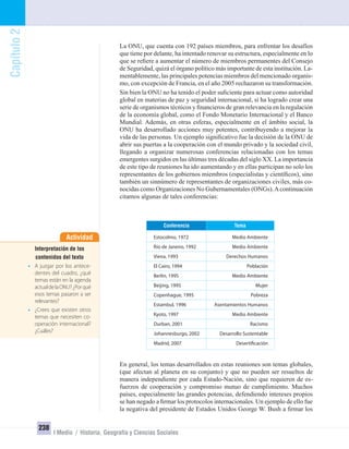 Capítulo2
238
I Medio / Historia, Geografía y Ciencias Sociales
La ONU, que cuenta con 192 países miembros, para enfrentar los desafíos
que tiene por delante, ha intentado renovar su estructura, especialmente en lo
que se reﬁere a aumentar el número de miembros permanentes del Consejo
de Seguridad, quizá el órgano político más importante de esta institución. La-
mentablemente, las principales potencias miembros del mencionado organis-
mo, con excepción de Francia, en el año 2005 rechazaron su transformación.
Sin bien la ONU no ha tenido el poder suﬁciente para actuar como autoridad
global en materias de paz y seguridad internacional, sí ha logrado crear una
serie de organismos técnicos y ﬁnancieros de gran relevancia en la regulación
de la economía global, como el Fondo Monetario Internacional y el Banco
Mundial. Además, en otras esferas, especialmente en el ámbito social, la
ONU ha desarrollado acciones muy potentes, contribuyendo a mejorar la
vida de las personas. Un ejemplo signiﬁcativo fue la decisión de la ONU de
abrir sus puertas a la cooperación con el mundo privado y la sociedad civil,
llegando a organizar numerosas conferencias relacionadas con los temas
emergentes surgidos en las últimas tres décadas del siglo XX. La importancia
de este tipo de reuniones ha ido aumentando y en ellas participan no solo los
representantes de los gobiernos miembros (especialistas y cientíﬁcos), sino
también un sinnúmero de representantes de organizaciones civiles, más co-
nocidas como Organizaciones No Gubernamentales (ONGs).Acontinuación
citamos algunas de tales conferencias:
En general, los temas desarrollados en estas reuniones son temas globales,
(que afectan al planeta en su conjunto) y que no pueden ser resueltos de
manera independiente por cada Estado-Nación, sino que requieren de es-
fuerzos de cooperación y compromiso mutuo de cumplimiento. Muchos
países, especialmente las grandes potencias, defendiendo intereses propios
se han negado a ﬁrmar los protocolos internacionales. Un ejemplo de ello fue
la negativa del presidente de Estados Unidos George W. Bush a ﬁrmar los
TemaConferencia
Estocolmo, 1972 Medio Ambiente
Río de Janeiro, 1992 Medio Ambiente
Viena, 1993 Derechos Humanos
El Cairo, 1994 Población
Berlín, 1995 Medio Ambiente
Beijing, 1995 Mujer
Copenhague, 1995 Pobreza
Estambul, 1996 Asentamientos Humanos
Kyoto, 1997 Medio Ambiente
Durban, 2001 Racismo
Johannesburgo, 2002 Desarrollo Sustentable
Madrid, 2007 Desertificación
Actividad
Interpretación de los
contenidos del texto
• A juzgar por los antece-
dentes del cuadro, ¿qué
temas están en la agenda
actualdelaONU?¿Porqué
esos temas pasaron a ser
relevantes?
• ¿Crees que existen otros
temas que necesiten co-
operación internacional?
¿Cuáles?
UNIDAD 4 HISTORIA I_OK.indd 238 07-09-12 11:52
 