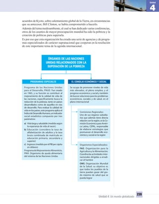 4
Unidad
Unidad 4: Un mundo globalizado
239
acuerdos de Kyoto, sobre calentamiento global de la Tierra, en circunstancias
que su antecesor, Bill Clinton, se había comprometido a hacerlo.
Además del tema medioambiente, al cual se han dedicado varias conferencias,
otros de los asuntos de mayor preocupación mundial ha sido la pobreza y la
creación de políticas para superarla.
Es por eso que esta organización ha creado una serie de agencias y de progra-
mas especializados de carácter supranacional que cooperan en la resolución
de este importante tema de la agenda internacional.
PROGRAMAS ESPECIALES EL CONSEJO ECONÓMICO Y SOCIAL
ÓRGANOS DE LAS NACIONES
UNIDAS RELACIONADOS CON LA
SUPERACIÓN DE LA POBREZA
Programa de las Naciones Unidas
para el Desarrollo, PNUD. Fue creado
en 1965, y su función es contribuir al
mejoramiento de la calidad de vida de
las naciones, específicamente busca la
reducción de la pobreza, tanto en países
desarrollados como de aquellos en vías
de desarrollo. Para evaluar la calidad de
vida en los países, este programa aplica el
ÍndicedeDesarrolloHumano,unindicador
social estadístico compuesto por tres
parámetros:
a) Vida larga y saludable (medida según
la esperanza de vida al nacer).
b) Educación (considera la tasa de
alfabetización de adultos y la tasa
bruta combinada de matrícula en
educación primaria, secundaria y
superior)
c) Ingresos(medidoporelPIBpercápita
en dólares)
ProgramadeMejoramientoAlimenticio,
PMA. Organismo de ayuda alimentaria
del sistema de las Naciones Unidas
Se ocupa de promover niveles de vida
más elevados, el pleno empleo, y el
progreso económico y social y también
de buscar soluciones para los problemas
económicos, sociales y de salud, en el
plano internacional
Comisiones Regionales:
Uno de sus órganos subsidia-
rios que además tiene directa
relación con la región, es la Co-
misión Económica para Améri-
ca Latina, CEPAL, responsable
de elaborar estrategias que
promuevan el desarrollo eco-
nómico y social en la región
Organismos Especializados:
FAO, Organización para la
Agricultura y la Alimentación:
Coordina las actividades inter-
nacionales dirigidas a erradi-
car el hambre
OMS, Organización Mundial
de la Salud: su objetivo es
que todos los pueblos de la
tierra puedan gozar del gra-
do máximo de salud que se
pueda lograr
UNIDAD 4 HISTORIA I_OK.indd 239 07-09-12 11:52
 
