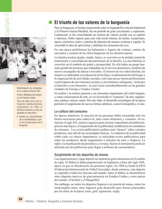 Capítulo1
24
I Medio / Historia, Geografía y Ciencias Sociales
El triunfo de los valores de la burguesía
Para la burguesía, el tiempo transcurrido entre la Segunda Revolución Industrial
y la Primera Guerra Mundial, fue un período de gran crecimiento y expansión.
Lentamente se fue consolidando un sistema de valores acorde con su espíritu
e intereses. Hubo espacio para una vida social intensa, de ﬁestas, recepciones,
ópera, conciertos, teatro y práctica de deportes de manera continua y regular. Se
consolidó la idea de aprovechar y disfrutar los momentos de ocio.
En esta época proliferaron los balnearios y lugares de veraneo, centros de
encuentro y reunión de las élites burguesas de los distintos países.
La familia nuclear (padre, madre, hijos), se convirtió en la unidad central de
transmisión y consolidación del patrimonio de la familia. La casa familiar se
convirtió en el símbolo de poder y prosperidad. En ella había un grupo bas-
tante grande de personas que trabajaban en el servicio doméstico y también de
tutores encargados de educar a los niños.Al interior de ese orden familiar, las
mujeres se dedicaban a la educación de los hijos, la administración del hogar y
la organización de actividades sociales; solo unas pocas fueron profesionales
o participaron de movimientos sociales y movimientos sufragistas –lucha por
el derecho a voto femenino– el cual crecía considerablemente en las grandes
ciudades de Europa y Estados Unidos.
El confort y la estética pasaron a ser elementos importantes del estilo burgués,
y como consecuencia de esto, se vio favorecido el “consumo” de arte: arquitec-
tura, pintura, música, teatro. Por otro lado, el desarrollo tecnológico de la época
permitió el surgimiento de nuevas formas artísticas, como la fotografía y el cine.
La cultura del consumo
En épocas anteriores, la mayoría de las personas había consumido solo los
bienes necesarios para sobrevivir, tales como alimentos y vestuario. Al co-
menzar el siglo XX, mejores ingresos para sectores importantes de población,
precios más bajos y el surgimiento de la publicidad, modiﬁcaron los estándares
de consumo. Los avisos publicitarios podían crear “deseos” sobre variados
productos, más allá de las necesidades básicas. La industria de la publicidad
cobró cada vez mayor importancia: se realizaban avisos publicitarios para
todos los productos, desde maquinarias a artículos de aseo y limpieza. La
radio y la masiﬁcación de periódicos y revistas, fueron el instrumento perfecto
utilizado por los publicistas para llegar a millones de consumidores.
Surgimiento de los deportes de masas
Las organizaciones y ligas deportivas inspiraron gran entusiasmo en el cambio
de siglo. El fútbol se había popularizado en Inglaterra a ﬁnes del siglo XIX,
época en que se oﬁcializaron sus primeras reglas. En 1904 se fundó la FIFA
(Federación Internacional de Fútbol Asociado), desde entonces, este deporte
se expandió a todos los rincones del mundo. Junto al fútbol, se desarrollaron
otros deportes masivos de gran presencia en Estados Unidos y otros países
del mundo: el béisbol y el básquetbol.
Sin embargo, no todos los deportes llegaron a ser pasión de masas, como los
mencionados antes, otros lograron gran desarrollo pero fueron practicados
por las élites de la época: tenis, golf, equitación, rugby.
Manifestación de sufragistas
en la ciudad de Nueva York.
Fuente:Biblioteca del Congre-
so de Estados Unidos.
Tras una larga lucha, las su-
fragistas estadounidenses
conquistaron, en 1920, el
derecho femenino al voto (en
igualdad al masculino).
• Señala las características
de la manifestación a par-
tir de la observación de la
fotografía.
UNIDAD 1 HISTORIA I_OK.indd 24 07-09-12 11:30
 