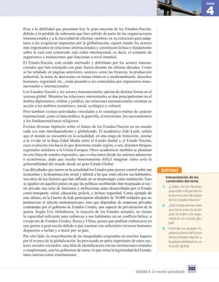 4
Unidad
Unidad 4: Un mundo globalizado
243
Pese a la debilidad que presentan hoy la gran mayoría de los Estados-Nación,
debido a la pérdida de soberanía que han sufrido de parte de las organizaciones
transnacionales y a la necesidad de efectuar cambios en su estructura para adap-
tarse a las exigencias impuestas por la globalización, siguen siendo los actores
más importantes en relaciones internacionales y constituyen la base o fundamento
sobre la cual está construido este orden internacional, es decir, el conjunto de
organismos e instituciones que funcionan a nivel mundial.
El Estado-Nación, está siendo mermado y debilitado por los actores transna-
cionales que han emergido con gran fuerza durante las últimas décadas. Como
se ha señalado en páginas anteriores, sectores como las ﬁnanzas, la producción
industrial, la toma de decisiones en temas relativos a medioambiente, derechos
humanos, seguridad, etc., están pasando a ser controlados por organismos trans-
nacionales e internacionales.
Los Estados-Nación y los actores transnacionales operan de distinta forma en el
sistema global. Mientras las relaciones interestatales se dan principalmente en el
ámbito diplomático, militar y jurídico, las relaciones transnacionales orientan su
acción a los ámbitos económico, social, ecológico y cultural.
Pero también existen actividades vinculadas a lo estratégico-militar de carácter
transnacional, como el narcotráﬁco, la guerrilla, el terrorismo, los nacionalismos
y los fundamentalismos religiosos.
Existen diversas hipótesis sobre el futuro de los Estados-Nación en un mundo
cada vez más interdependiente y globalizado. El académico Zaki Laidi, señala
que el mundo se encuentra en la actualidad, en una etapa de transición, similar
a la vivida en la Baja Edad Media entre el Estado feudal y el Estado Nación,
cuya evolución iría hacia lo que denomina estado región, o sea, distintos bloques
regionales similares a la Unión Europea. Otros académicos también se plantean
en esta línea de estados regionales, que evolucionen desde las uniones aduaneras
o económicas, dado que resulta inmensamente difícil imaginar cómo sería la
gobernabilidad del mundo desde un gran Estado Global.
Las diﬁcultades que tienen en la actualidad los Estados para ejercer control sobre sus
economías y la desprotección social y laboral a las que están afectos sus habitantes,
son otros de los factores que han inﬂuido en su desprestigio como institución. Esto
se agudiza en aquellos países en que las políticas neoliberales han traspasado al sec-
tor privado una serie de funciones y atribuciones antes desarrolladas por el Estado
como transporte, salud, educación, policía, e incluso seguridad. Como ejemplo de
esto último, en la Guerra de Irak participaron alrededor de 30.000 soldados que no
pertenecían al ejército norteamericano, sino que dependían de empresas privadas
contratadas por el gobierno de Estados Unidos, una especie de privatización de la
guerra. Según Eric Hobsbawm, la mayoría de los Estados actuales, no tienen
la capacidad suﬁciente para embarcar a sus habitantes en un conﬂicto bélico, a
excepción de Estados Unidos, Rusia y China, países que podrían embarcarse en
una guerra a gran escala debido a que cuentan con suﬁcientes recursos humanos
dispuestos a luchar y a morir por su país.
Por otro lado, la exacerbación de las inequidades originadas en muchos lugares
por el avance de la globalización, ha provocado en parte importante de estos sec-
tores sociales excluidos, una falta de identiﬁcación con las instituciones estatales
o simplemente, con los gobiernos de turno, lo que mina la legitimidad del Estado,
tanto interna como externamente.
Actividad
Interpretación de los
contenidos del texto
1. ¿Cuáles son los factores
que están influyendo en
la disminución de poder
de los Estados-Nación?
2. ¿Quéconsecuenciascrees
que tiene esta situación
para el orden y la segu-
ridad en un mundo glo-
bal?
3. Formula tus propias hi-
pótesis acerca del futuro
de los Estados-Nación y
la gobernabilidad en un
mundo global.
UNIDAD 4 HISTORIA I_OK.indd 243 07-09-12 11:52
 