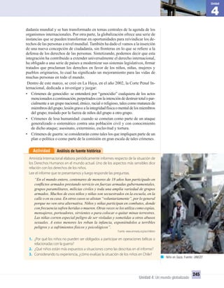 4
Unidad
Unidad 4: Un mundo globalizado
245
Análisis de fuente históricaActividad
Amnistía Internacional elabora periódicamente informes respecto de la situación de
los Derechos Humanos en el mundo actual. Uno de los aspectos más sensibles dice
relación con los derechos de los niños.
Lee el informe que te presentamos y luego responde las preguntas.
“En el mundo entero, centenares de menores de 18 años han participado en
conﬂictos armados prestando servicio en fuerzas armadas gubernamentales,
grupos paramilitares, milicias civiles y toda una amplia variedad de grupos
armados. Muchos de esos niños y niñas son secuestrados en la escuela, en la
calle o en su casa. En otros casos se alistan “voluntariamente”, por lo general
porque no ven otra alternativa. Niños y niñas participan en combates, donde
con frecuencia sufren heridas o mueren. Otras veces se los utiliza como espías,
mensajeros, porteadores, sirvientes o para colocar o quitar minas terrestres.
Las niñas corren especial peligro de ser violadas y sometidas a otros abusos
sexuales. A estos menores les roban la infancia, exponiéndolos a terribles
peligros y a sufrimientos físicos y psicológicos”.
Fuente: www.amnesty.org/es/children
1. ¿Por qué los niños no pueden ser obligados a participar en operaciones bélicas o
relacionadas con la guerra?
2. ¿Qué niños están más expuestos a situaciones como las descritas en el informe?
3. Considerando tu experiencia, ¿cómo evalúas la situación de los niños en Chile?
dadanía mundial y se han transformado en temas centrales de la agenda de los
organismos internacionales. Por otra parte, la globalización ofrece una serie de
instancias que se pueden transformar en oportunidades para reivindicar los de-
rechos de las personas a nivel mundial. También ha dado el vamos a la inserción
de una nueva concepción de ciudadanía, sin fronteras en lo que se reﬁere a la
defensa de los derechos de las personas. Sintetizando, podemos decir que esta
integración ha contribuido a extender universalmente el derecho internacional,
ha obligado a una serie de países a modernizar sus sistemas legislativos, ﬁrmar
tratados que proclaman los derechos en favor de los niños, niñas, mujeres y
pueblos originarios, lo cual ha signiﬁcado un mejoramiento para las vidas de
muchas personas en todo el mundo.
Dentro de este marco, se creó en La Haya, en el año 2002, la Corte Penal In-
ternacional, dedicada a investigar y juzgar:
• Crímenes de genocidio: se entenderá por “genocidio” cualquiera de los actos
mencionadosacontinuación,perpetradosconlaintencióndedestruirtotalopar-
cialmente a un grupo nacional, étnico, racial o religioso, tales como matanza de
miembrosdelgrupo;lesióngravealaintegridadfísicaomentaldelosmiembros
del grupo; traslado por la fuerza de niños del grupo a otro grupo.
• Crímenes de lesa humanidad: cuando se cometan como parte de un ataque
generalizado o sistemático contra una población civil y con conocimiento
de dicho ataque; asesinato, exterminio, esclavitud y tortura.
• Crímenes de guerra: se considerarán como tales los que impliquen parte de un
plan o política o como parte de la comisión en gran escala de tales crímenes.
Niño en Gaza. Fuente: UNICEF.
UNIDAD 4 HISTORIA I_OK.indd 245 07-09-12 11:52
 