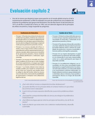 4
Unidad
Unidad 4: Un mundo globalizado
247
Evaluación capítulo 2
• Uno de los temas que despierta mayor preocupación en el mundo global actual es el de la
contaminación ambiental. La ONU ha realizado una serie de conferencias con el objetivo de
enfrentar los problemas que genera este fenómeno. Dos de ellas fueron: la de Estocolmo en
1972 y la de Río o Cumbre de la Tierra, en 1992. Lee con atención algunos de los principios
de ambos encuentros y luego responde las preguntas.
1. ¿Qué visión del ser humano se desprende de ambas declaraciones?
2. ¿Se puede identificar en los principios leídos el contexto histórico en que ambos
documentos fueron redactados?
3. A partir de los principios expuestos identifica las causas de los problemas ambien-
tales.
4. ¿Qué papel les corresponde desarrollar a la ciencia y tecnología en la problemática
medioambiental?
5. ¿Qué diferencias logras apreciar entre los principios de Estocolmo y los de Río de
Janeiro?
6. Explica la relación que existe entre crisis o deterioro medioambiental y desarrollo
sustentable.
Conferencia de Estocolmo
• Principio1:Elhombretieneelderechofundamental
a la libertad, la igualdad y el disfrute de condiciones
devidaadecuadasenunmediodecalidadtalquele
permitallevarunavidadignaygozardebienestar,y
tienelasolemneobligacióndeprotegerymejorarel
medio para las generaciones presentes y futuras.
• Principio 2: Los recursos naturales de la Tierra, in-
cluidos, el aire, el agua, la tierra, la flora y la fauna y
especialmentemuestrasrepresentativasdeloseco-
sistemas naturales, deben preservarse en beneficio
de las generaciones presentes y futuras mediante
una cuidadosa planificación u ordenación, según
convenga.
• Principio 5: Los recursos no renovables de la Tierra
deben emplearse de forma que se evite el peligro
de su futuro agotamiento y se asegure que toda la
humanidad comparta los beneficios de tal empleo.
• Principio 7: Los Estados deberán tomar todas las
medidas posibles para impedir la contaminación
de los mares por sustancias que puedan poner
en peligro la salud del hombre, dañar los recursos
vivosylavidamarina,menoscabarlasposibilidades
de esparcimiento o entorpecer otras utilizaciones
legítimas del mar.
Cumbre de la Tierra
• Principio3: El derecho al desarrollo debe ejercerse
en forma tal que responda equitativamente a las
necesidades de desarrollo y ambientales de las
generaciones presentes y futuras.
• Principio 8: Para alcanzar el desarrollo sostenible y
una mejor calidad de vida para todas las personas,
los Estados deberían reducir y eliminar las moda-
lidades de producción y consumo insostenibles y
fomentar políticas demográficas apropiadas.
• Principio 20: Las mujeres desempeñan un papel
fundamental en la ordenación del medio ambien-
te y en el desarrollo. Es, por tanto, imprescindible
contar con su plena participación para lograr el
desarrollo sostenible.
• Principio 22: Las poblaciones indígenas y sus co-
munidades, así como otras comunidades locales,
desempeñan un papel fundamental en la ordena-
ción del medio ambiente y en el desarrollo debido
a sus conocimientos y prácticas tradicionales. Los
Estadosdeberíanreconoceryapoyardebidamente
su identidad, cultura e intereses y hacer posible su
participación efectiva en el logro del desarrollo
sostenible.
Hipertexto
Fuente: www.prodiversitas.bioetica.org/doc89.htm Fuente: http://es.encarta.msn.com/encyclopedia_961545993/cumbre_
de_R%C3%ADO.html
UNIDAD 4 HISTORIA I_OK.indd 247 07-09-12 11:52
 