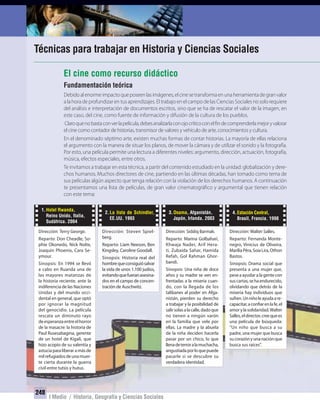 248
I Medio / Historia, Geografía y Ciencias Sociales
248
Técnicas para trabajar en Historia y Ciencias Sociales
Fundamentación teórica
Debidoalenormeimpactoqueposeenlasimágenes,elcinesetransformaenunaherramientadegranvalor
a la hora de profundizar en tus aprendizajes. El trabajo en el campo de las Ciencias Sociales no solo requiere
del análisis e interpretación de documentos escritos, sino que se ha de rescatar el valor de la imagen, en
este caso, del cine, como fuente de información y difusión de la cultura de los pueblos.
Claroquenobastaconverlapelícula,debesanalizarlaconojocríticoconelfindecomprenderlamejoryvalorar
el cine como contador de historias, transmisor de valores y vehículo de arte, conocimientos y cultura.
En el denominado séptimo arte, existen muchas formas de contar historias. La mayoría de ellas relaciona
el argumento con la manera de situar los planos, de mover la cámara y de utilizar el sonido y la fotografía.
Por esto, una película permite una lectura a diferentes niveles: argumento, dirección, actuación, fotografía,
música, efectos especiales, entre otros.
Te invitamos a trabajar en esta técnica, a partir del contenido estudiado en la unidad: globalización y dere-
chos humanos. Muchos directores de cine, partiendo en las últimas décadas, han tomado como tema de
sus películas algún aspecto que tenga relación con la violación de los derechos humanos. A continuación
te presentamos una lista de películas, de gran valor cinematográfico y argumental que tienen relación
con este tema:
El cine como recurso didáctico
1.Hotel Rwanda,
Reino Unido, Italia,
Sudáfrica. 2004
Dirección: Terry George.
Reparto: Don Cheadle, So-
phie Okonedo, Nick Nolte,
Joaquin Phoenix, Cara Se-
ymour.
Sinopsis: En 1994 se llevó
a cabo en Ruanda una de
las mayores matanzas de
la historia reciente, ante la
indiferencia de las Naciones
Unidas y del mundo occi-
dental en general, que optó
por ignorar la magnitud
del genocidio. La película
rescata un diminuto rayo
deesperanzaentreelhorror
de la masacre: la historia de
Paul Rusesabagina, gerente
de un hotel de Kigali, que
hizo acopio de su valentía y
astuciaparaliberaramásde
milrefugiadosdeunamuer-
te cierta durante la guerra
civil entre tutsis y hutus.
2.La lista de Schindler,
EE.UU. 1993
Dirección: Steven Spiel-
berg.
Reparto: Liam Neeson, Ben
Kingsley, Caroline Goodall.
Sinopsis: Historia real del
hombrequeconsiguiósalvar
la vida de unos 1.100 judíos,
evitandoquefueranasesina-
dos en el campo de concen-
tración de Auschwitz.
4.Estación Central,
Brasil, Francia. 1998
Dirección: Walter Salles.
Reparto: Fernanda Monte-
negro, Vinícius de Oliveira,
MaríliaPêra,SoiaLira,Othon
Bastos.
Sinopsis: Drama social que
presenta a una mujer que,
pese a ayudar a la gente con
suscartas,sehaendurecido,
olvidando que detrás de la
miseria hay individuos que
sufren.Unniñoleayudaare-
capacitar,aconfiarenlafe,el
amorylasolidaridad.Walter
Salles,eldirector,creequees
una película de búsqueda:
“Un niño que busca a su
padre, una mujer que busca
sucorazónyunanaciónque
busca sus raíces”.
3.Osama, Afganistán,
Japón, Irlanda. 2003
Dirección: Siddiq Barmak.
Reparto: Marina Golbahari,
Khwaja Nader, Arif Hera-
ti, Zubaida Sahar, Hamida
Refah, Gol Rahman Ghor-
bandi.
Sinopsis: Una niña de doce
años y su madre se ven en-
frentadas a la miseria cuan-
do, con la llegada de los
talibanes al poder en Afga-
nistán, pierden su derecho
a trabajar y la posibilidad de
salirsolasalacalle,dadoque
no tienen a ningún varón
en la familia que vele por
ellas. La madre y la abuela
de la niña deciden hacerla
pasar por un chico, lo que
llenadeterroralamuchacha,
angustiadaporloquepuede
pasarle si se descubre su
verdadera identidad.
UNIDAD 4 HISTORIA I_OK.indd 248 07-09-12 11:52
 