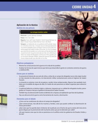 Unidad 4: Un mundo globalizado
249
CIERRE UNIDAD 4
Aplicación de la técnica
Análisis de una película
Objetivos pedagógicos
• Mostrar las consecuencias de la guerra en la vida de los pueblos.
• Analizar las formas de supervivencia que tiene que desarrollar la gente en contextos extremos de guerra
y subdesarrollo.
Claves para el análisis
• Se presenta la historia de una serie de niños y niñas de un campo de refugiados turcos (de origen kurdo)
en Irak, durante los días previos a la intervención militar norteamericana contra el régimen de Sadam
Hussein.
• La situación es extrema: viven de recuperar y vender minas antipersonales. Algunos han quedado muti-
lados por el estallido de alguna de ellas. En medio de este panorama se deben organizar para sobrevivir
y resistir.
• La película habla de un destino trágico y doloroso, impuesto por su calidad de refugiados kurdos, perse-
guidos en Turquía e Irak por el gobierno dictatorial de Sadam Hussein.
• También hay una denuncia del mundo occidental, de su riqueza y la explotación que hace de la pobreza.
• Hay una denuncia de la guerra como herramienta de muerte y dominación.
Elementos para el debate
• ¿Cómo son las condiciones de vida en el campo de refugiados?
• ¿Qué consecuencias, más allá de los muertos y heridos, crees que puede conllevar la diseminación de
minas personales?
• ¿Qué crees que ha querido decir el director de la película con el hecho de que la noticia del inicio de la
guerra llegara por la premonición del muchacho antes que por la televisión por cable?
• ¿De qué manera crees que la cinta se posiciona en el conflicto entre los gobiernos de Estados Unidos y
de Irak?
Aplicación de la técnica
Análisis de una película
Las tortugas también vuelan
Dirección y guión: Bahman Ghobadi.
Países: Irán e Irak. 2004.
Reparto: Avaz Latif, Soran Ebrahim, Hiresh Feysal Rahman, Sa-
ddam Hossein Feysal, Abdol Rahman Karin, Ajil Zibari.
Sinopsis: Los habitantes de un pueblecito del Kurdistán iraquí,
en la frontera entre Irán y Turquía, buscan desesperadamente
una antena parabólica para conseguir noticias acerca del inmi-
nente ataque de Estados Unidos contra Irak. Un chico mutilado,
que viene de otro pueblo con su hermana y el hijo de ésta, tiene
una premonición: la guerra está cada vez más cerca. Mientras la
vida en el campo de refugiados continúa, los niños guiados por
un muchacho llamado Satélite, sobreviven gracias a la venta de
minas antipersonales que abundan en la zona.
UNIDAD 4 HISTORIA I_OK.indd 249 07-09-12 11:52
 