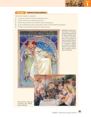1
Unidad
Unidad 1: Balance del mundo moderno
25
Análisis de obras pictóricasActividad
Observa las imágenes y responde:
1. ¿Cuál es el contexto histórico de ambas pinturas?
2. ¿Cuál es el tema a que aluden las pinturas?
3. Relaciona las pinturas con el estilo de vida de la burguesía.
4. ¿En qué medida estas obras nos permiten acceder a la vida cotidiana de la época?
5. Entrega una apreciación personal de ambas pinturas.
Alfons Mucha.Princezna Hya-
cinta,Praga,1911.Uno de los
principales representantes del
Art Nouveau. Mujeres esbel-
tas, sensuales, seductoras
reinas de la naturaleza con
largas y abundantes melenas,
que miran de frente, seguras,
con sus grandes y rasgados
ojos, envueltas en ropajes de
escenario, con orlas, cenefas,
ﬂores y estrellas, forman el
canon de sus ﬁguras.
Auguste Renoir. Almuerzo
de remeros, 1881. National
Gallery, Washington.
UNIDAD 1 HISTORIA I_OK.indd 25 07-09-12 11:30
 