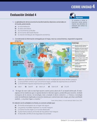 Unidad 4: Un mundo globalizado
251
CIERRE UNIDAD 4
1. La globalización de la economía ha transformado las relaciones comerciales en
el mundo, potenciando.
a) la industrialización
b) las alzas arancelarias
c) los movimientos sindicales
d) las funciones del Estado-Nación
e) la creación de bloques de integración económica
2. Considerando la información entregada por el mapa, más tus conocimientos, responde la siguiente
pregunta:
I. Dadas las características de la globalización se han multiplicado las zonas de libre comercio
II. La zona de libre comercio que concentra la mayor cantidad de exportaciones es el NAFTA
III. La ALADI tiene mayores exportaciones que la EAEC
a) Solo I b) Solo III c) Solo I y II d) Solo II y III e) I, II y III
3. “En lugar de estar cada vez más bajo nuestro control, parece fuera de él: un mundo desbocado. Es más:
algunas de las tendencias que se suponía harían la vida más segura y predecible para nosotros, incluido
el progreso de la ciencia y la tecnología, tiene a menudo el efecto contrario (...). Ciencia y tecnología
están inevitablemente implicadas en nuestros intentos por contrarrestar tales riesgos, pero han contribuido
también , y en primer lugar, a crearlos.”
Fuente: Anthony Giddens, Un mundo desbocado. Madrid: Taurus, 2000.
En relación con lo señalado en el texto, es correcto señalar que:
a) El mundo actual parece ser un lugar más seguro
b) Las guerras mundiales originaron un mundo inseguro
c) La Guerra Fría dio origen a un mundo desbocado
d) A pesar de los avances, el mundo de hoy parece más inseguro
e) El desarrollo científico le da seguridad a la sociedad
Evaluación Unidad 4
pregunta:
I. Dadas las características de la globalización se han multiplicado las zonas de libre comercio
Globalización
Hipertexto
Te invitamos a visitar el
hipertexto donde podrás
imprimir otra alternativa de
evaluación para veriﬁcar tus
aprendizajes.
UNIDAD 4 HISTORIA I_OK.indd 251 07-09-12 11:52
 
