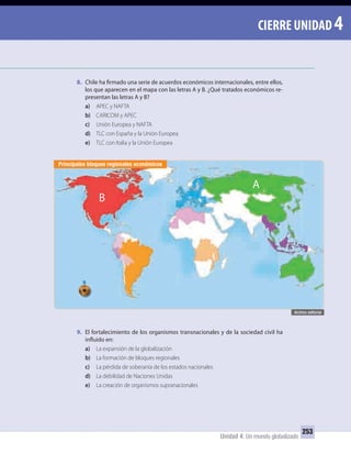 Unidad 4: Un mundo globalizado
253
CIERRE UNIDAD 4
8. Chile ha firmado una serie de acuerdos económicos internacionales, entre ellos,
los que aparecen en el mapa con las letras A y B. ¿Qué tratados económicos re-
presentan las letras A y B?
a) APEC y NAFTA
b) CARICOM y APEC
c) Unión Europea y NAFTA
d) TLC con España y la Unión Europea
e) TLC con Italia y la Unión Europea
9. El fortalecimiento de los organismos transnacionales y de la sociedad civil ha
influido en:
a) La expansión de la globalización
b) La formación de bloques regionales
c) La pérdida de soberanía de los estados nacionales
d) La debilidad de Naciones Unidas
e) La creación de organismos supranacionales
Principales bloques regionales económicos
B
A
UNIDAD 4 HISTORIA I_OK.indd 253 07-09-12 11:52
 