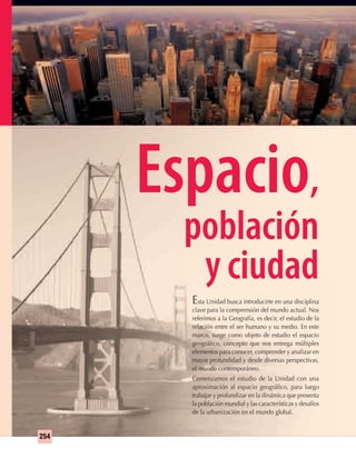 254
Espacio,
población
y ciudad
Esta Unidad busca introducirte en una disciplina
clave para la comprensión del mundo actual. Nos
referimos a la Geografía, es decir, el estudio de la
relación entre el ser humano y su medio. En este
marco, surge como objeto de estudio el espacio
geográﬁco, concepto que nos entrega múltiples
elementos para conocer, comprender y analizar en
mayor profundidad y desde diversas perspectivas,
el mundo contemporáneo.
Comenzamos el estudio de la Unidad con una
aproximación al espacio geográﬁco, para luego
trabajar y profundizar en la dinámica que presenta
la población mundial y las características y desafíos
de la urbanización en el mundo global.
UNIDAD 5 HISTORIA I_OK.indd 254 07-09-12 11:54
 