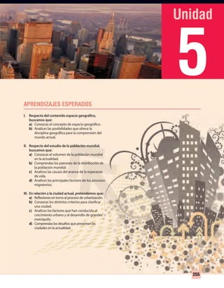 5
255
I. Respecto del contenido espacio geográfico,
buscamos que:
a) Conozcas el concepto de espacio geográfico.
b) Analices las posibilidades que ofrece la
disciplina geográfica para la comprensión del
mundo actual.
II. Respecto del estudio de la población mundial,
buscamos que:
a) Conozcas el volumen de la población mundial
en la actualidad.
b) Comprendas los patrones de la distribución de
la población mundial.
c) Analices las causas del avance de la esperanza
de vida.
d) Analices los principales factores de los procesos
migratorios.
III. En relación a la ciudad actual, pretendemos que:
a) Reflexiones en torno al proceso de urbanización.
b) Conozcas los distintos criterios para clasificar
una ciudad.
c) Analices los factores que han conducido al
crecimiento urbano y al desarrollo de grandes
metrópolis.
d) Comprendas los desafíos que presentan las
ciudades en la actualidad.
UNIDAD 5 HISTORIA I_OK.indd 255 07-09-12 11:54
 