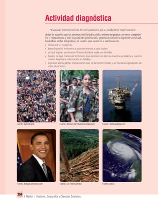 256
I Medio / Historia, Geografía y Ciencias Sociales
Actividad diagnóstica
“Cualquier intervención de los seres humanos en su medio tiene repercusiones”.
¿Estás de acuerdo con tal aseveración? Para discutirlo, reúnete en grupos con otros compañe-
ros o compañeras, y con la ayuda del profesor o la profesora realicen la siguiente actividad,
basándose en las fotografías y el cuadro que aparecen a continuación.
• Observen las imágenes.
• Identifiquen el fenómeno o acontecimiento al que aluden.
• ¿A qué lugares pertenecen? Intenta localizar cada una de ellas.
• Explica de qué manera el fenómeno que representan afecta a nuestra sociedad y a nuestro
medio. Registra la información en la tabla.
• Discutan acerca de las interacciones que se dan entre medio y ser humano a propósito de
estas situaciones.
Fuente: Agencia EFE.
Fuente: Noticias Univision.com
Fuente: Archivo (pic19.pictureretrail.com)
Fuente: US Forest Service.
Fuente: Tectónicablog.com
Fuente: NASA.
UNIDAD 5 HISTORIA I_OK.indd 256 07-09-12 11:54
 