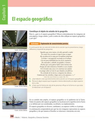 Capítulo1
258
I Medio / Historia, Geografía y Ciencias Sociales
Constituye el objeto de estudio de la geografía
Para ti, ¿qué es el espacio geográﬁco? Observa detenidamente las imágenes de
esta página y luego señala: ¿cuál o cuáles de ellas reﬂejan un espacio geográﬁco
y por qué?
En su sentido más amplio, el espacio geográﬁco es la epidermis de la Tierra.
Todos los puntos del espacio geográﬁco se localizan en la superﬁcie de la Tierra
y se deﬁnen por sus coordenadas, su altitud y su emplazamiento.
El espacio geográﬁco es diverso, cambiante y su aspecto visible es el paisaje.
A continuación comprenderás por qué las tres imágenes representan un espacio
geográﬁco y de qué manera el hombre se relaciona e interactúa con este.
El espacio geográfico
Exploración de conocimientos previosActividad
A continuación lee con atención la letra de la canción que te presentamos, luego
reflexiona y responde las preguntas:
“Igualito que otros tantos, de niño aprendí a sudar,
No conocí las escuelas ni supe lo que es jugar.
Me sacaban de la cama por la mañana temprano
Y al laíto ‘e mi papá fui creciendo en el trabajo.
Con mi pura habilidad me las di de carpintero,
De estucador y albañil, de gásfíter y tornero,
Puchas que sería güeno haber tenío instrucción
Porque de todo elemento el hombre es un creador.
Yo le levanto una casa o le construyo un camino
Le pongo sabor al vino le saco humito a la fábrica.
Voy al fondo de la tierra y conquisto las alturas,
Camino por las estrellas y hago surco a la espesura. (...)”
Fuente: Víctor Jara El hombre es un creador. Chile, 1972.
1. ¿Qué relación crees que tiene la letra de la canción con el espacio geográfico?
2. Piensa en algún espacio que te agrade e intenta relacionarlo con algún aspecto
de tu vida.
3. ¿Crees que la historia de vida de las personas influye en la forma en que estas
se relacionan con el espacio?
Fuente: Archivo Editorial.
Fuente: Archivo Editorial.
Fuente: Archivo Editorial.
UNIDAD 5 HISTORIA I_OK.indd 258 07-09-12 11:54
 