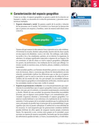 1
Unidad
Unidad 5: Espacio, población y ciudad
259
5
Unidad
Caracterización del espacio geográﬁco
Como ya se dijo, el espacio geográﬁco se genera a partir de la relación ser
humano y medio, se encuentra en evolución permanente y presenta carac-
terísticas múltiples.
• Espacio relacional y social. Se genera a partir de la acción y relación
de las personas con el medio. No existiría si no fuera por la interacción
que se genera con mujeres y hombres, tanto de manera individual como
colectiva.
Veamos de qué manera la idea anterior tiene expresión en la vida cotidiana.
Al terminar la escuela, durante cada jornada, nuestra sala de clases queda
en una especie de abandono, vacía y sin vida. Sin embargo, cada maña-
na recibe a los y las estudiantes, quienes, en su interior, la organizan, la
adornan y le otorgan signiﬁcados especiales a algunos de sus lugares. En
ese momento, la sala de clases se vuelve espacio geográﬁco, reﬂejando
los gustos, las preferencias y las conductas de los seres que alberga. Lo
mismo sucede en nuestras casas, en barrios, plazas, ciudades y territorios
nacionales.
Cada sociedad, pueblo y ser humano desarrollan, gracias a su cultura, una
serie de técnicas, ideas y creencias que oﬁcian de intermediarios en esta
relación, permitiendo explicar las diferencias que se dan en el espacio
geográﬁco y por lo cual se convierte en una especie de reﬂejo de la so-
ciedad y de sus modos de vida. Así, por ejemplo, las sociedades urbanas
tienen espacios geográﬁcos extremadamente artiﬁciales, mientras que en
las sociedades rurales se hace más visible lo natural.
• Espacio en permanente evolución. La evolución permanente que expe-
rimenta la sociedad hace que el espacio geográﬁco nunca esté acabado o
ﬁnito, sino que, por el contrario, se encuentre en permanente construcción
y diseño. Dentro de una sociedad, las personas desarrollan necesidades
diversas, que en algunos casos pueden llegar a ser contradictorias, pro-
vocando exigencias distintas y tensionando el espacio geográﬁco. Lo
anterior resulta habitual si nos referimos a la explotación de los recursos
naturales. Ciertos grupos de la sociedad consideran que la explotación de
estos solo puede ser posible bajo el principio de la sustentabilidad, lo que
signiﬁca que ésta no puede sobrepasar el umbral de la renovabilidad de
los recursos, lo cual aseguraría que las generaciones venideras también
puedan disfrutar de ellos aparte de asegurar nuestra propia existencia
futura. En oposición a esto, existen otros grupos en la sociedad, cuyas
acciones no operan de manera sustentable, haciendo que las necesidades
de subsistencia queden de lado y el lucro, la acumulación y el individua-
Hipertexto
La actividad de entrada de-
fine las características de
las dimensiones del espacio
geográﬁco.
Seres
humanosMedio Espacio geográﬁco
UNIDAD 5 HISTORIA I_OK.indd 259 07-09-12 11:54
 
